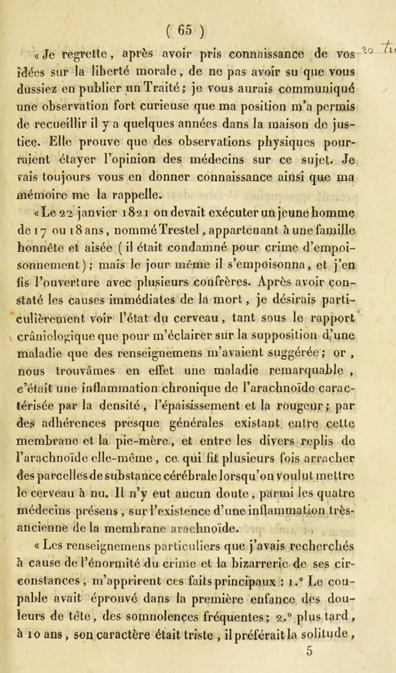 « Je regrette, après avoir pris connaissance de vos idées sur la liberté morale, de ne pas avoir su que vous dussiez en publier un Traité; je vous aurais communiqué une observation fort curieuse que ma position m’a permis de recueillir il y a quelques années dans la maison de jus- tice. Elle prouve que des observations physiques pour- raient étayer l’opinion des médecins sur ce sujet. Je rais toujours vous en donner connaissance ainsi que ma mémoire me la rappelle. «Le 22 janvier 1821 on devait exécuter un jeune homme de 17 ou 18 ans, nommé Trestel, appartenant à une famille honnête et aisée ( il était condamné pour crime d’empoi- sonnement); mais le jour même il s’empoisonna, et j’en fis l’ouverture avec plusieurs confrères. Après avoir con- staté les causes immédiates de la mort, je désirais parti- culièrement voir l’état du cerveau, tant sous le rapport craniologique que pour m’éclairer sur la supposition d’une maladie que des renseignemens m’avaient suggérée; or , nous trouvâmes en effet une maladie remarquable , c’était une inflammation chronique de l’arachnoïde carac- térisée par la densité, l’épaisissement et la rougeur; par des adhérences presque générales existant entre cette membrane et la pie-mère, et entre les divers replis de l’arachnoïde elle-même , ce qui fit plusieurs fois arracher des parcelles de substance cérébrale lorsqu’on voulut mettre le cerveau à nu. Il n’y eut aucun doute, parmi les quatre médecins présens, sur l’existence d’une inflammation très- ancienne de la membrane arachnoïde. « Les renseignemens particuliers que j’avais recherchés b cause de l’énormité du crime et la bizarrerie de ses cir- constances, m’apprirent ces faits principaux : i.° Le cou- pable avait éprouvé dans la première enfance des dou- leurs de tète, des somnolences fréquentes; 2.0 plus tard, à 10 ans, son caractère était triste , il préférait la solitude , 5