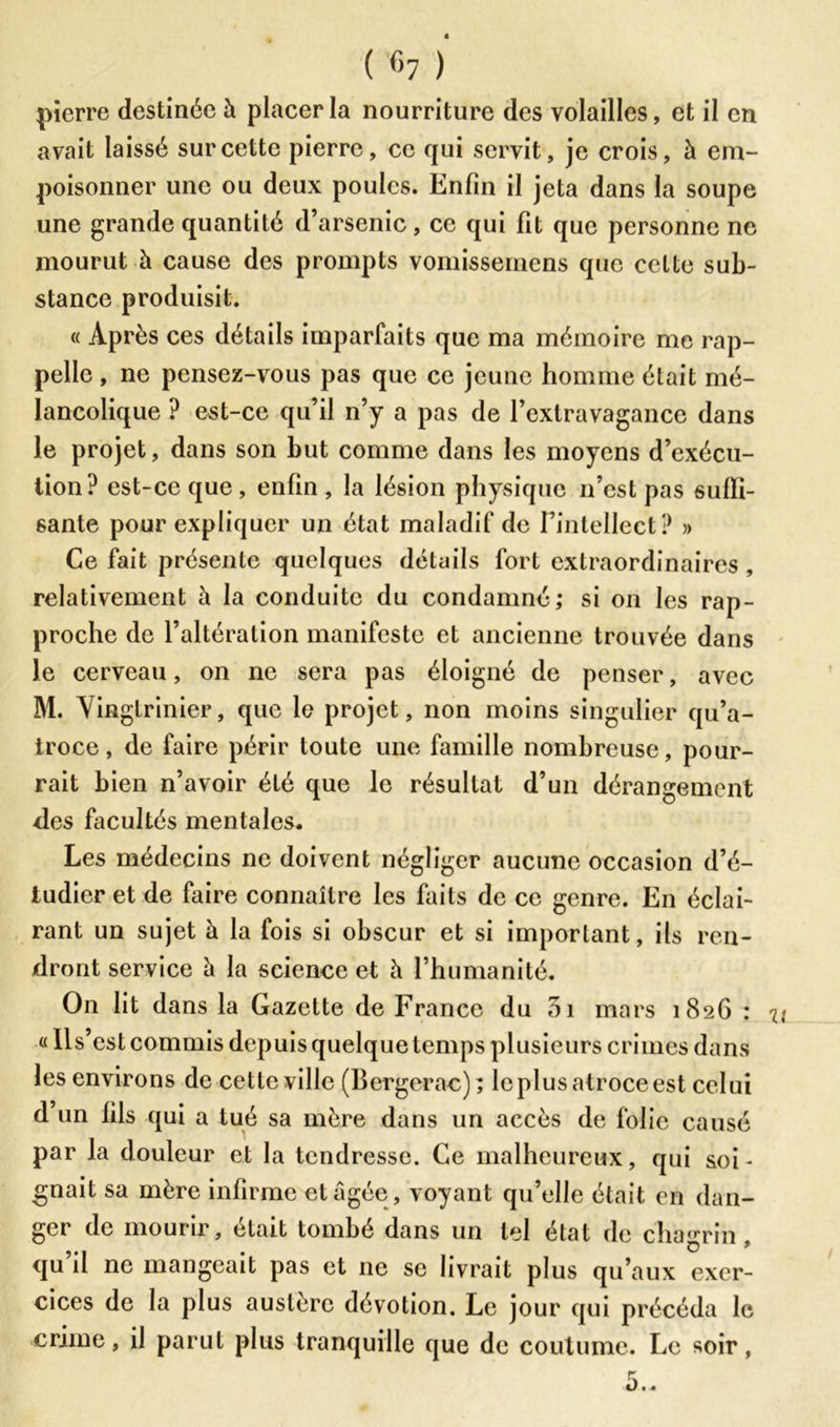 ( % ) pierre destinée à placer la nourriture des volailles, et il en avait laissé sur cette pierre, ce qui servit, je crois, à em- poisonner une ou deux poules. Enfin il jeta dans la soupe une grande quantité d’arsenic, ce qui fit que personne ne mourut à cause des prompts vomissernens que cette sub- stance produisit. « Après ces détails imparfaits que ma mémoire me rap- pelle , ne pensez-vous pas que ce jeune homme était mé- lancolique ? est-ce qu’il n’y a pas de l’extravagance dans le projet, dans son but comme dans les moyens d’exécu- tion? est-ce que , enfin , la lésion physique n’est pas suffi- sante pour expliquer un état maladif de l’intellect? » Ce fait présente quelques détails fort extraordinaires , relativement à la conduite du condamné; si on les rap- proche de l’altération manifeste et ancienne trouvée dans le cerveau, on ne sera pas éloigné de penser, avec M. Y ingtrinier, que le projet, non moins singulier qu’a- troce, de faire périr toute une famille nombreuse, pour- rait bien n’avoir été que le résultat d’un dérangement fies facultés mentales. Les médecins ne doivent négliger aucune occasion d’é- tudier et de faire connaître les faits de ce genre. En éclai- rant un sujet à la fois si obscur et si imporlant, ils ren- dront service à la science et h l’humanité. On lit dans la Gazette de France du 5i mars 1826 : n «Ils’est commis depuis quelque temps plusieurs crimes dans les environs de cette ville (Bergerac); le plus atroce est celui d’un fils qui a tué sa mère dans un accès de folie causé par la douleur et la tendresse. Ce malheureux, qui soi- gnait sa mère infirme et âgée , voyant qu’elle était en dan- ger de mourir, était tombé dans un tel état de chagrin, qu’il ne mangeait pas et ne se livrait plus qu’aux exer- cices de la plus austère dévotion. Le jour qui précéda le crime, il parut plus tranquille que de coutume. Le soir,