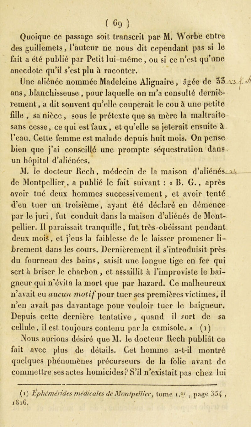 Quoique ce passage soit transcrit par M. Worbe entre des guillemets, l’auteur ne nous dit cependant pas si le fait a été publié par Petit lui-même, ou si ce n’est qu’une anecdote qu’il s’est plu à raconter. Une aliénée nommée Madeleine Àlignaire , â gée de 33 'a \.Jl ans, blanchisseuse , pour laquelle on m’a consulté derniè- rement , a dit souvent qu’elle couperait le cou à une petite fille , sa nièce, sous le prétexte que sa mère la maltraite sans cesse, ce qui est faux, et qu’elle se jeterait ensuite à l’eau. Celle femme est malade depuis huit mois. On pense bien que j’ai conseillé une prompte séquestration dans un hôpital d’aliénées. M. le docteur Rech, médecin de la maison d’aliénés de Montpellier, a publié le fait suivant : « B. G., après avoir tué deux hommes successivement , et avoir tenté d’en tuer un troisième, ayant été déclaré en démence par le juri, fut conduit dans la maison d’aliénés de Mont- pellier. Il paraissait tranquille, fut très-obéissant pendant deux mois, et j’eus la faiblesse de le laisser promener li- brement dans les cours. Dernièrement il s’introduisit près du fourneau des bains, saisit une longue tige en fer qui sert à briser le charbon, et assaillit à l’improviste le bai- gneur qui n’évita la mort que par hazard. Ce malheureux n’avait eu aucun motif pour tuer ses premières victimes, il n’en avait pas davantage pour vouloir tuer le baigneur. Depuis celte dernière tentative , quand il sort de sa cellule, il est toujours contenu par la camisole. » (1) Nous aurions désiré que M. le docteur Rech publiât ce fait avec plus de détails. Cet homme a-t-il montré quelques phénomènes précurseurs de la folie avant de commettre ses actes homicides? S’il n’existait pas chez lui (i) Ephcmérides medicales de Montpellier, tome i.cr , page 354 >