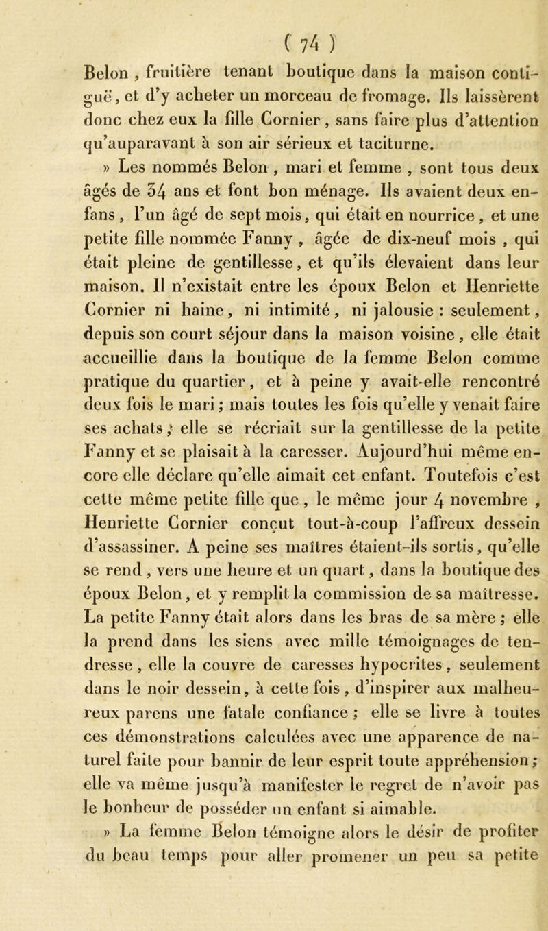 Belon , fruitière tenant boutique dans la maison conti- guë, et d’y acheter un morceau de fromage. Us laissèrent donc chez eux la fdle Cornier, sans faire plus d’attention qu’auparavant h son air sérieux et taciturne. » Les nommés Belon , mari et femme , sont tous deux âgés de 34 ans et font bon ménage. Us avaient deux en- fans , l’un âgé de sept mois, qui était en nourrice , et une petite fdle nommée Fanny , âgée de dix-neuf mois , qui était pleine de gentillesse, et qu’ils élevaient dans leur maison. 11 n’existait entre les époux Belon et Henriette Cornier ni haine, ni intimité, ni jalousie : seulement, depuis son court séjour dans la maison voisine , elle était accueillie dans la boutique de la femme Belon comme pratique du quartier, et à peine y avait-elle rencontré deux fois le mari ; mais toutes les fois qu’elle y venait faire ses achats ,* elle se récriait sur la gentillesse de la petite Fanny et se plaisait à la caresser. Aujourd’hui même en- core elle déclare qu’elle aimait cet enfant. Toutefois c’est cette même petite fdle que, le même jour 4 novembre , Henriette Cornier conçut tout-à-coup l’affreux dessein d’assassiner. A peine ses maîtres étaient-ils sortis, qu’elle se rend , vers une heure et un quart, dans la boutique des époux Belon, et y remplit la commission de sa maîtresse. La petite Fanny était alors dans les bras de sa mère ; elle la prend dans les siens avec mille témoignages de ten- dresse , elle la couvre de caresses hypocrites, seulement dans le noir dessein, à cette fois , d’inspirer aux malheu- reux parens une fatale confiance ; elle se livre à toutes y ces démonstrations calculées avec une apparence de na- turel faite pour bannir de leur esprit toute appréhension ; elle va même jusqu’à manifester le regret de n’avoir pas le bonheur de posséder un enfant si aimable. » La femme Belon témoigne alors le désir de profiter du beau temps pour aller promener un peu sa petite