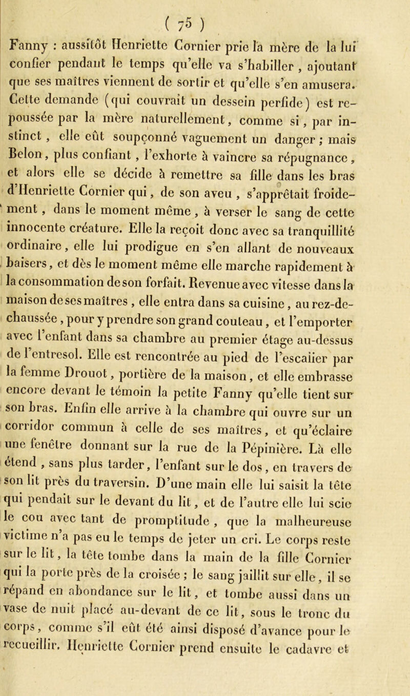 Fanny : aussitôt Henriette Cornier prie la mère de la lui confier pendant le temps qu’elle va s’habiller , ajoutant que ses maîtres viennent de sortir et qu’elle s’en amusera. Celte demande (qui couvrait un dessein perfide) est rc- poussee par la mère naturellement, comme si, par in- stinct , elle eut soupçonné vaguement un danger ; mais Belon, plus confiant , l’exhorte à vaincre sa répugnance, et alors elle se décide à remettre sa fille dans les bras d Henriette Cornier qui, de son aveu , s’apprêtait froide- ment , dans le moment même, à verser le sang de celte innocente créature. 1.11e la reçoit donc avec sa tranquillité ordinaire, elle lui prodigue en s’en allant de nouveaux baisers, et des le moment même elle marche rapidement à la consommation de son forfait. Revenue avec vitesse dans la maison de ses maîtres , elle entra dans sa cuisine, au rez-de- chaussée , pour y prendre son grand couteau , et l’emporter avec 1 enfant dans sa chambre au premier étage au-dessus de 1 entresol. Elle est rencontrée au pied de l’escaiier par la femme Drouot, portière de la maison , et elle embrasse encore devant le témoin la petite Fanny qu’elle tient sur son bias. Enfin elle arrive à la chambre qui ouvre sur un couidor commun a celle de ses maîtres, et qu’éclaire une fenêtre donnant sur la rue de la Pépinière. Lè elle clend , sans plus larder, 1 entant sur le dos , en travers de son lit près du traversin. D’une main elle lui saisit la tête qui pendait sur le devant du lit, et de l’autre elle lui scie le cou avec tant de promptitude , que la malheureuse victime n a pas eu le temps de jeter un cri. Le corps reste sur le lit, la tête tombe dans la main de la fille Cornier qui la porte près de la croisée ; le sang jaillit sur elle, il se répand en abondance sur le lit, et tombe aussi dans un vase de nuit placé au-devant de ce lit, sous le tronc du coips, comme s il eut été ainsi disposé d’avance pour le recueillir. Henriette Cornier prend ensuite le cadavre et