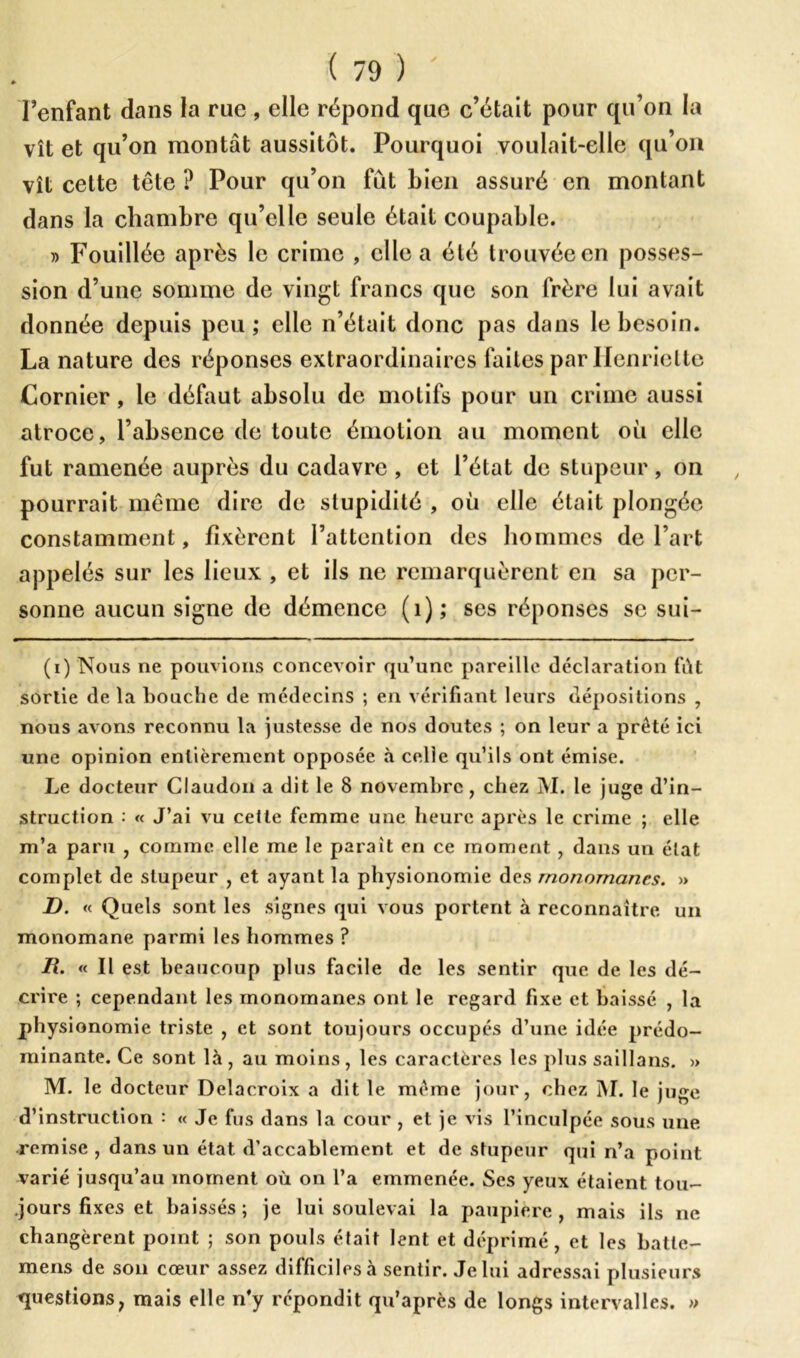 l’enfant dans la rue , elle répond que c’était pour qu’on la vît et qu’on montât aussitôt. Pourquoi voulait-elle qu’on vît cette tête ? Pour qu’on fut bien assuré en montant dans la chambre qu’elle seule était coupable. » Fouillée après le crime , elle a été trouvée en posses- sion d’une somme de vingt francs que son frère lui avait donnée depuis peu; elle n’était donc pas dans le besoin. La nature des réponses extraordinaires faites par Henriette Cornier, le défaut absolu de motifs pour un crime aussi atroce, l’absence de toute émotion au moment où elle fut ramenée auprès du cadavre, et l’état de stupeur, on pourrait même dire de stupidité , où elle était plongée constamment, fixèrent l’attention des hommes de l’art appelés sur les lieux , et ils ne remarquèrent en sa per- sonne aucun signe de démence (1); ses réponses se sui- (i) Nous ne pouvions concevoir qu’une pareille déclaration fût sortie de la bouche de médecins ; en vérifiant leurs dépositions , nous avons reconnu la justesse de nos doutes ; on leur a prêté ici une opinion entièrement opposée à celle qu’ils ont émise. Le docteur Claudon a dit le 8 novembre , chez M. le juge d’in- struction : « J’ai vu celle femme une heure après le crime ; elle m’a paru , comme elle me le paraît en ce moment , dans un état complet de stupeur , et ayant la physionomie des rnonornancs. » D. « Quels sont les signes qui vous portent à reconnaître un monomane parmi les hommes ? H. « Il est beaucoup plus facile de les sentir que de les dé- crire ; cependant les monomanes ont le regard fixe et baissé , la physionomie triste , et sont toujours occupés d’une idée prédo- minante. Ce sont là, au moins, les caractères les plus saillans. » M. le docteur Delacroix a dit le même jour, chez M. le juge d’instruction : « Je fus dans la cour , et je vis l’inculpée sous une remise, dans un état d’accablement et de stupeur qui n’a point varié jusqu’au moment où on l’a emmenée. Ses yeux étaient tou- jours fixes et baissés; je lui soulevai la paupière, mais ils ne changèrent point ; son pouls était lent et déprimé, et les batle- mens de son cœur assez difficiles à sentir. Je lui adressai plusieurs questions, mais elle n’y répondit qu’après de longs intervalles. »