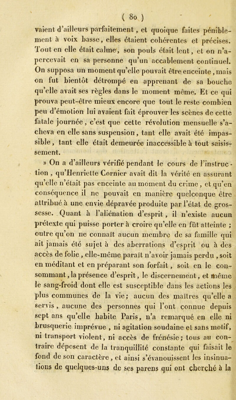 vaient d’ailleurs pai'faitement, et quoique faites pénible- ment à voix basse, elles étaient cohérentes et précises. Tout en elle était calme, son pouls était lent, et on n’a- percevait en sa personne qu’un accablement continuel. On supposa un moment qu’elle pouvait être enceinte , mais on fut bientôt détrompé en apprenant de sa bouche qu’elle avait ses règles dans le moment même. Et ce qui prouva peut-être mieux encore que tout le reste combien peu d’émotion lui avaient fait éprouver les scènes de cette fatale journée, c’est que cette révolution mensuelle s’a- cheva en elle sans suspension, tant elle avait été impas- sible , tant elle était demeurée inaccessible à tout saisis- sement. )> On a d’ ailleurs vérifié pendant le cours de l’instruc- tion , qu’Henrielte Cornier avait dit la vérité en assurant qu’elle n’était pas enceinte au moment du crime , et qu’en conséquence il ne pouvait en manière quelconque être attribué h une envie dépravée produite par l’état de gros- sesse. Quant h l’aliénation d’esprit , il n’existe aucun prétexte qui puisse porter à croire qu’elle en fût atteinte ; outre qu’on ne connaît aucun membre de sa famille qui ait jamais été sujet à des aberrations d’esprit ou à des accès de lolie , elle-même paraît n’avoir jamais perdu , soit en méditant et en préparant son forfait, soit en le con- sommant, la présence d’esprit, le discernement, et même le sang-froid dont elle est susceptible dans les actions les plus communes de la vie; aucun des maîtres qu’elle a servis , aucune des personnes qui l’ont connue depuis sept ans qu’elle habite Paris, n’a remarqué en elle ni brusquerie imprévue , ni agitation soudaine et sans motif, ni transport violent, ni accès de frénésie; tous au con- traire déposent de la tranquillité constante qui faisait le fond de son caractère, et ainsi s’évanouissent les insinua- tions de quelques-uns de ses parens qui ont cherché à la