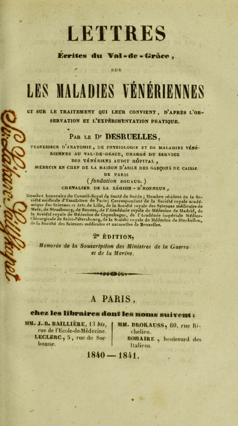 LETTRES Écrites «lu Val - de - t»raee ,  SUR LES MALADIES VÉNÉRIENNES EX SUR LE TRAITEMENT QUI LEUR CONVIENT , D’APRÈS l’OB- SERVATION ET L’EXPÉRIMENTATION PRATIQUE. Par le Dr DESRUELLES, PROFESSEUR D’ANATOMIE, DE PHYSIOLOGIE ET DE MALADIES VÉNÉ- RIENNES AU VAL-DE-GRACE, CHARGE DU SERVICE DES VÉNÉRIENS AUDIT HÔPITAL , MÉDECIN EN CHEF DE LA MAISON ü’aSILE DES GARÇONS DE CAISSE DE PARIS ( fondation douaud. ) CHEVALIER DE LA LEGION - ü’hoNNEUR , Membre honoraire du Conseil-Royal df Santé de Suède ; Membre résident de la So- ciété médicale d'Emulation de Paris; Correspondant de la Société royale acadé- mique des Sciences et Arts de Lille, de la Société royale des Sciences médicales de Met*, de Strasbourg, de Rennes, de l’Académie royAle de Médecine de Madrid, de la Société royale de MéJeciue de Copenhague, de l’Académie impériale Médieo- Cnirurgicale de Saint-Pétersbourg, de la Société royale de Médecine de Storbollim, de la Société des Sciences médicales et naturelles de Bruxelles. 2e ÉDITION, Honorée de la Souscription des Ministres de la Guerre et de la Marine. A PARIS, chez les libraires dont les noms suivent s MM. J. B. BAILLIÈRE, 13 bis, rue de l’licole-de-Médecine. LECLERC, 5 , rue de Sor- bonne. MM. BROKAUSS, 60, rue Ri- chelieu. BOHAIRE , boulevard des Italiens. 1840—1841.