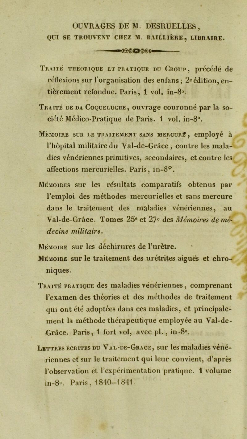 OUVRAGES DE M. DESRUELLES, QUI SE TROUVENT CHEZ M. BAILLIÈRE, LIBRAIRE. Traite théorique et pratique du Croup, précédé de réflexions sur l’organisation des enlans; 2e édition, en- tièrement refondue. Paris, 1 vol. in-8°. Traité de da Coqueluche, ouvrage couronné par la so- ciété Médico-Pratique de Paris. 1 vol. in-8°. Mémoire sur le traitement sans mercuré, employé à l’hôpital militaire du Val-de-Gràce, contre les mala- dies vénériennes primitives, secondaires, et contre les affections mercurielles. Paris, in-89. Mémoires sur les résultats comparatifs obtenus par l’emploi des méthodes mercurielles et sans mercure dans le traitement des maladies vénériennes, au Val-de-Grâce. Tomes 25e et 27e des Mémoires de mé- decine militaire. Mémoire sur les déchirures de l’urètre. Mémoire sur le traitement des urétrites aiguës et chro- niques. Traité pratique des maladies vénériennes, comprenant l’examen des théories et des méthodes de traitement qui ont été adoptées dans ces maladies, et principale- ment la méthode thérapeutique employée au Val-de- Orâce. Paris, 1 fort vol, avec pl., in-8°. Lettres écrites du Val-de-Grace, sur les maladies véné- riennes et sur le traitement qui leur convient, d’après l’observation et l’expérimentation pratique. 1 volume in-8°. Paris, 1840—1841