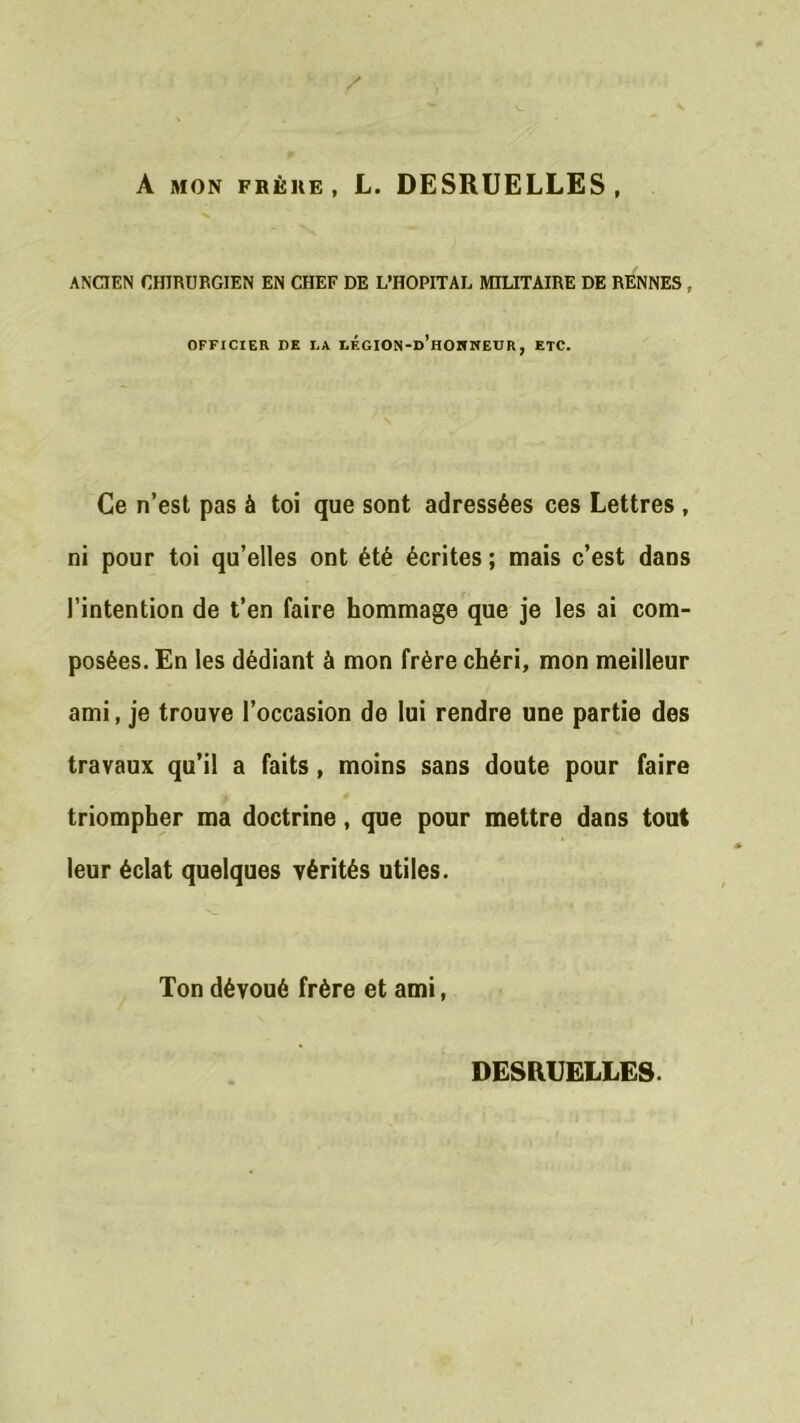 A mon frère, L. DESRUELLES, ANCIEN CHIRURGIEN EN CHEF DE L’HOPITAL MILITAIRE DE RENNES , OFFICIER DE LA LF.GION-d’hONKEUR, ETC. Ce n’est pas à toi que sont adressées ces Lettres , ni pour toi qu’elles ont été écrites; mais c’est dans l’intention de t’en faire hommage que je les ai com- posées. En les dédiant à mon frère chéri, mon meilleur ami, je trouve l’occasion de lui rendre une partie des travaux qu’il a faits , moins sans doute pour faire triompher ma doctrine, que pour mettre dans tout leur éclat quelques vérités utiles. Ton dévoué frère et ami, DESRUELLES.