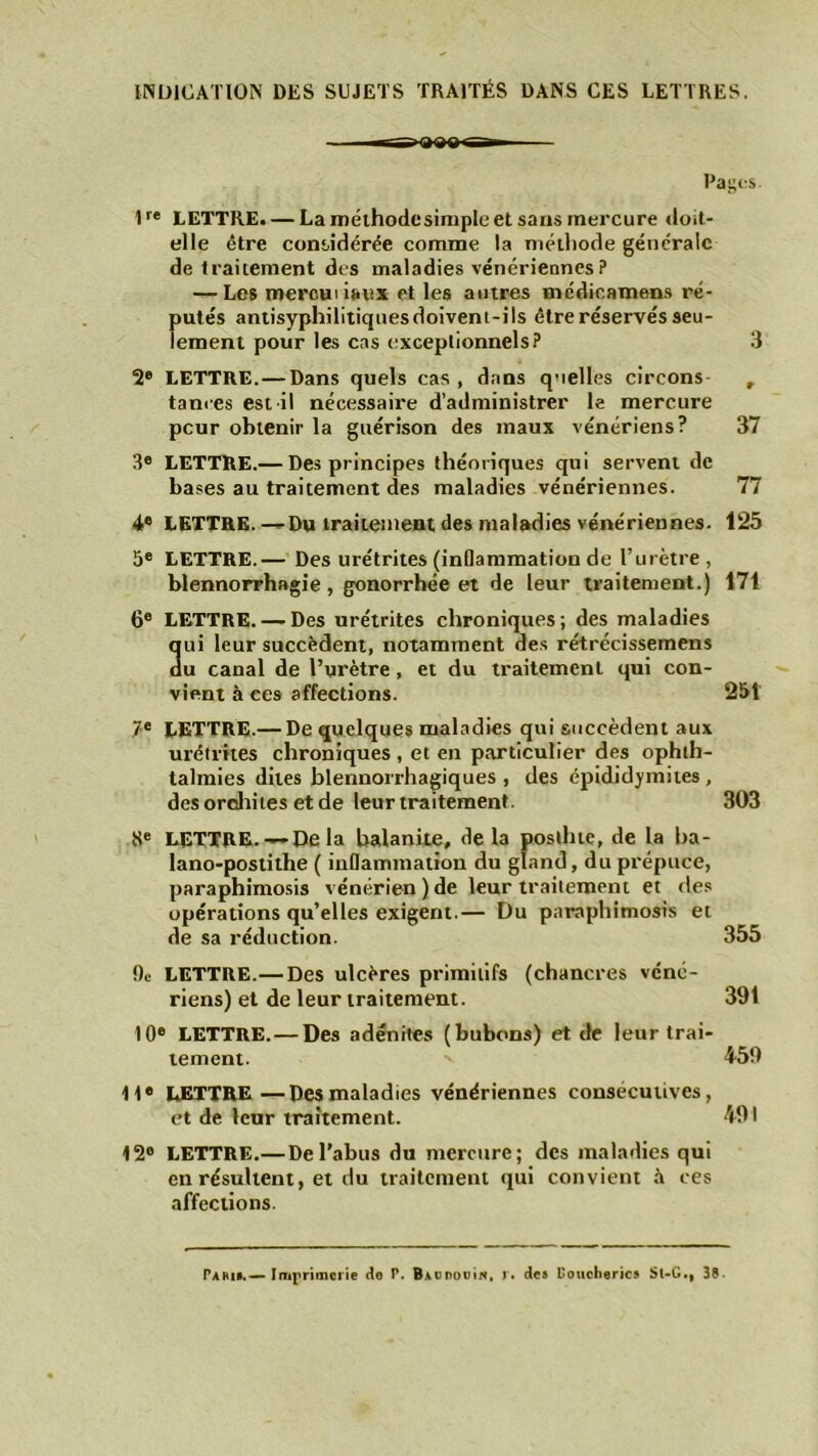 INDICATION DES SUJETS TRAITÉS DANS CES LETTRES. Pages 1r* LETTRE. — La méthode simple et sans mercure doit- elle être considérée comme la méthode générale de traitement des maladies vénériennes ? — Les mercui i»ux et les antres médicamens ré- putés antisyphilitiquesdoivent-ils être réservés seu- lement pour les cas exceptionnels? 3 2® LETTRE.— Dans quels cas, dans quelles circons , tances est il nécessaire d’administrer le mercure peur obtenir la guérison des maux vénériens? 37 3e LETTRE.— Des principes théoriques qui servent de bases au traitement des maladies vénériennes. 77 4e LETTRE.—Du traitement des maladies vénériennes. 125 5e LETTRE.— Des urétrites (inflammation de l’urètre, blennorrhagie, gonorrhée et de leur traitement.) 171 6e LETTRE. — Des urétrites chroniques; des maladies 3ui leur succèdent, notamment des rétrécissemens u canal de l’urètre, et du traitement qui con- vient à ces affections. 251 7e LETTRE.— De quelques maladies qui succèdent aux urétrites chroniques , et en particulier des ophth- talmies dites blennorrhagiques , des épididymites, des orchites et de leur traitement. 303 Se LETTRE.— Delà balanite, de la posth te, de la ba- lano-postithe ( inflammation du gland, du prépuce, paraphimosis vénérien)de leur traitement et des opérations qu’elles exigent.— Du paraphimosis et de sa réduction. 355 De LETTRE.— Des ulcères primitifs (chancres véné- riens) et de leur traitement. 391 10® LETTRE.— Des adénites (bubons) et de leur trai- tement. 459 11® LETTRE—Des maladies vénériennes consecutives, et de leur traitement. 491 12° LETTRE.— De l’abus du mercure; des maladies qui en résultent, et du traitement qui convient à ces affections. Pari».—Imprimerie Ho P. BaudouIn, r. de» Uoucherics Sl-G., 38-