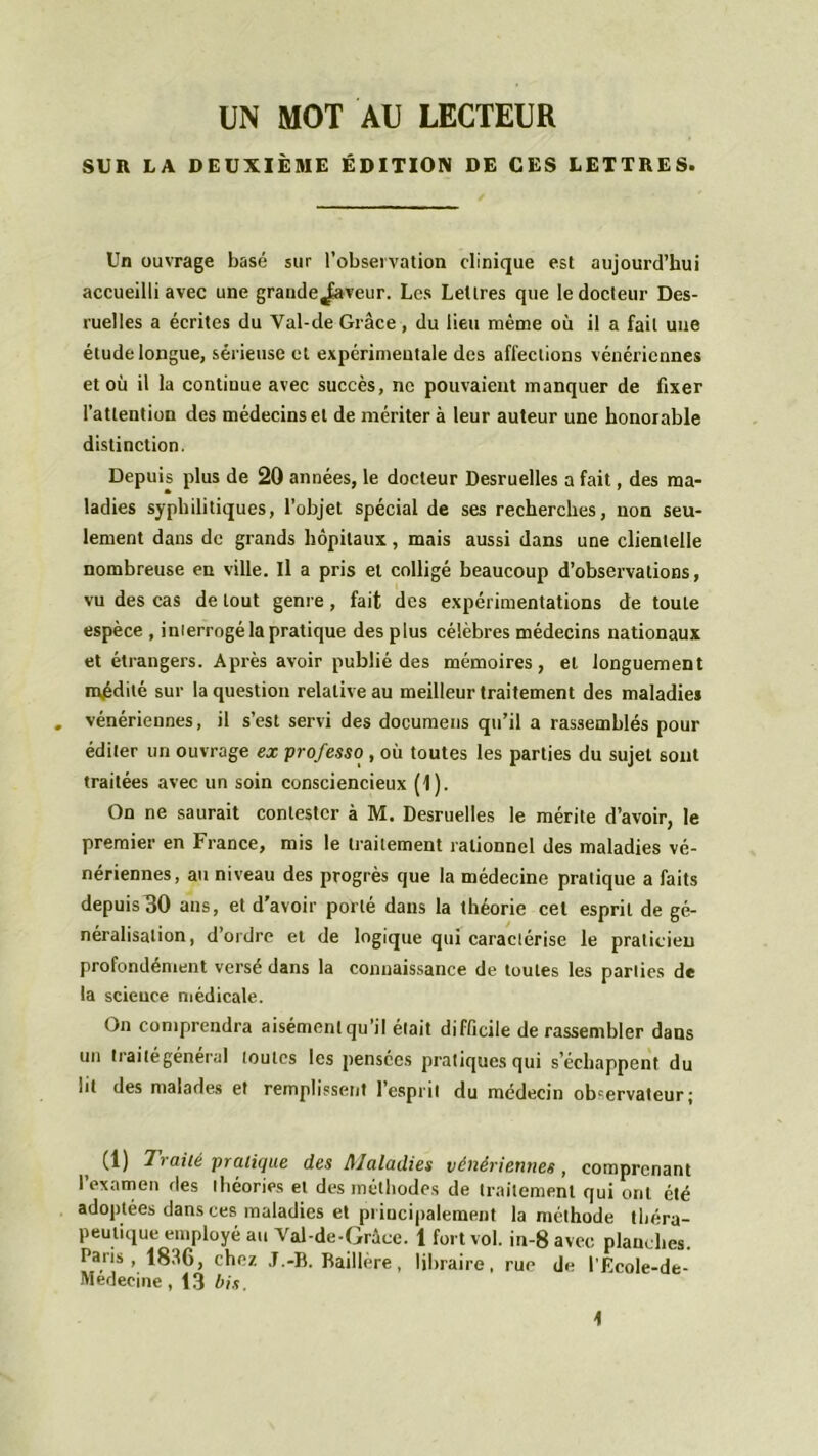 UN MOT AU LECTEUR SUR LA DEUXIÈME ÉDITION DE CES LETTRES. Un ouvrage basé sur l’observation clinique est aujourd’hui accueilli avec une grande J-aveur. Les Lettres que le docteur Des- ruelles a écrites du Yal-de Grâce , du lieu même où il a fait une étude longue, sérieuse et expérimentale des affections vénériennes et où il la continue avec succès, ne pouvaient manquer de fixer l’attention des médecins et de mériter à leur auteur une honorable distinction. Depuis plus de 20 années, le docteur Desruelles a fait, des ma- ladies syphilitiques, l’objet spécial de ses recherches, non seu- lement dans de grands hôpitaux , mais aussi dans une clientelle nombreuse en ville. Il a pris et colligé beaucoup d’observations, vu des cas de tout genre, fait des expérimentations de toute espèce , inierrogé la pratique des plus célèbres médecins nationaux et étrangers. Après avoir publié des mémoires, et longuement mpdité sur la question relative au meilleur traitement des maladies . vénériennes, il s’est servi des documens qu’il a rassemblés pour éditer un ouvrage ex professo , où toutes les parties du sujet sont traitées avec un soin consciencieux (1). On ne saurait contester à M. Desruelles le mérite d’avoir, le premier en France, mis le traitement rationnel des maladies vé- nériennes, au niveau des progrès que la médecine pratique a faits depuis30 ans, et d’avoir porté dans la théorie cet esprit de gé- néralisation, d ordre et de logique qui caractérise le praticien profondément versé dans la connaissance de toutes les parties de la scieuce médicale. On comprendra aisément qu’il était difficile de rassembler dans un traité général toutes les pensées pratiques qui s’échappent du lit des malades et remplissent I esprit du médecin obcervateurj (1) Traité pratique des Maladies vénériennes, comprenant l’examen des théories et des méthodes de traitement qui ont été adoptées dans ces maladies et principalement la méthode théra- peutique employé au Yal-de-Grâce. 1 fort vol. in-8 avec planches. Paris, 1836, chez J.-B. Baillère, libraire, rue de l’Ecole-de- Medecine, 13 bis. \