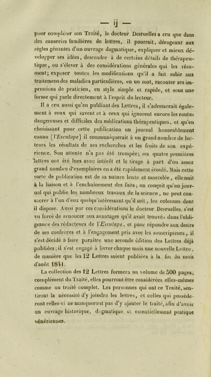 pour compléter son Traité, le docteur Desruelles a cru que dans des causeries familières de lettres, il pourrait, dérogeant aux règles gênantes d’un ouvrage dogmatique, expliquer et mieux dé- velopper ses idées, descendre à de certains détails de thérapeu- tique , ou s’élever à des considérations générales qui les résu- ment ; exposer toutes les modifications qu’il a l'ait subir aux trailemensdes maladies particulières, en un mot, raconter ses im- pressions de praticien, en style simple et rapide, et sous une forme qui parle directement à l’esprit du lecteur. II a cru aussi qu’en publiant des Lettres, il s’adresserait égale- ment à ceux qui savent et à ceux qui ignorent encore les roules dangereuses et difficiles des médications thérapeutiques, et qu’en choisissant pour cette publication un journal honorablement connu (P Esculape) il communiquerait à un grand nombie de lec- teurs les résultats de scs recherches et les fruits de son expé- rience. Son attente na pas été trompée; ses quatre premières lettres ont été lues avec intérêt et le tirage à part d’un assez grand nombre d’exemplaires en a été rapidement écoulé. Mais cette sorte de publication est de sa nature lente et morcelée, ellenuit à la liaison et à l’enchaînement des faits; on conçoit qu’un jour- nal qui publie les nombreux travaux de la science , ne peut con- sacrer à l’un d’eux quelqu’intéressant qu’il soit, les colonnes dont il dispose. Aussi par ees considérations le docteur Desruelles s’est vu forcé de renoncer aux avantages qu’il avait trouvé* dans l’obli- geance des rédacteurs de 1 Esculape, et pour répondre aux désirs de ses confrères et à l’engagement pris avec les souscripteurs, il s’est décidé à faire paraître une seconde édition des Lettres déjà publiées; il s’est engagé à livrer chaque mois une nouvelle Lettre , de manière que les 12 Lettres soient publiées à la lin Ju mois d’août 1841. La collection des 12 Lettres formera un volume de 500 pages; complément du Traité, elles pourront être considérées elles-mêmes comme un traité complet. Les personnes qui out ce Traité, sen- tiront la nécessité d’y joindre les lettres, et celles qui posséde- ront celles-ci ne manqueront pas d’y ajouter le traité, afin d’avoir un ouvrage historique, dogmatique et essentiellement pratique vénériennes.