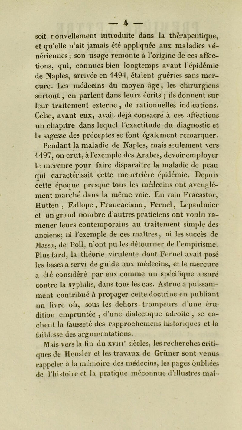 soit nouvellement introduite dans la thérapeutique, et qu’elle n’ait jamais été appliquée aux maladies vé- nériennes ; son usage remonte à l’origine de ces affec- tions, qui, connues bien longtemps avant l’épidémie de Naples, arrivée en 1494, étaient guéries sans mer- cure. Les médecins du moyen-âge, les chirurgiens surtout, en parlent dans leurs écrits ; ils donnent sur leur traitement externe, de rationnelles indications. Celse, avant eux, avait déjà consacré à ces affections un chapitre dans lequel l’exactitude du diagnostic et la sagesse des préceptes se font également remarquer. Pendant la maladie de Naples, mais seulement vers 1497, on crut, àl’exemple des Arabes, devoir employer le mercure pour faire disparaître la maladie de peau qui caractérisait cette meurtrière épidémie. Depuis cette époque presque tous les médecins ont aveuglé- ment marché dans la même voie. En vain Fracastor, Hutten , Fallope , Francaciano, Fernel, Lepaulmier et un grand nombre d’autres praticiens ont voulu ra- mener leurs contemporains au traitement simple des anciens; ni l’exemple de ces maîtres, ni les succès de Massa, de Poil, n’ont pu les détourner de l’empirisme. Plus tard, la théorie virulente dont Fernel avait posé les bases a servi de guide aux médecins, et le mercure a été considéré par eux comme un spécifique assuré contre la syphilis, dans tous les cas. Astruc a puissam- ment contribué à propager cette doctrine en publiant un livre où, sous les dehors trompeurs d'une éru- dition empruntée , d’une dialectique adroite , se ca- chent la fausseté des rapprochemens historiques et la faiblesse des argumentations. Mais vers la fin du xvm' siècles, les recherches criti- ques Je Hensler et les travaux de Grüner sont venus rappeler à la mémoire des médecins, les pages oubliées de l’histoire et la pratique méconnue d’illustres mai-