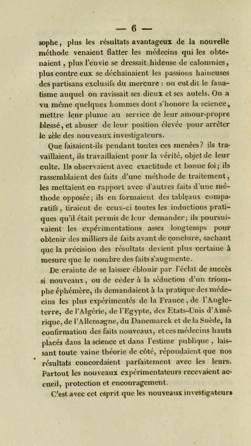 sophe, plus les résultats avantageux de la nouvelle méthode venaient flatter les médecins qui les obte- naient , plus l’envie se dressait hideuse de calomnies, plus contre eux se déchainaient les passions haineuses des partisans exclusifs du mercure : on eut dit le fana- tisme auquel on ravissait ses dieux et ses autels. On a vu même quelques hommes dont s’honore la science, mettre leur plume au service de leur amour-propre blessé, et abuser de leur position élevée pour arrêter le zèle des nouveaux investigateurs. Que faisaient-ils pendant toutes ces menées? ils tra- vaillaient, ils travaillaient pour la vérité, objet de leur culte. Ils observaient avec exactitude et bonne foi ; ils rassemblaient des faits d’une méthode de traitement, les mettaient en rapport avec d’autres faits d’une mé- thode opposée; ils en formaient des tableaux compa- ratifs , tiraient de ceux-ci toutes les inductions prati- ques qu’il était permis de leur demander; ils poursui- vaient les expérimentations assez longtemps pour obtenir des milliers de faits avant de conclure, sachant que la précision des résultats devient plus certaine à mesure que le nombre des faits s’augmente. De crainte de se laisser éblouir par l’éclat de succès si nouveaux, ou de céder à la séduction d’un triom- phe éphémère, ils demandaient à la pratique des méde- cins les plus expérimentés de la France , de l’Angle- terre, de l’Algérie, de l’Egypte, des Etats-Unis d’Amé- rique, de l’Allemagne, du Danemarck et de la Suède, la confirmation des faits nouveaux, et ces médecins hauts placés dans la science et dans l’estime publique , lais- sant toute vaine théorie de côté, répondaient que nos résultats concordaient parfaitement avec les leurs. Partout les nouveaux expérimentateurs recevaient ac- cueil, protection et encouragement. C’est avec cet esprit que les nouveaux investigateur»