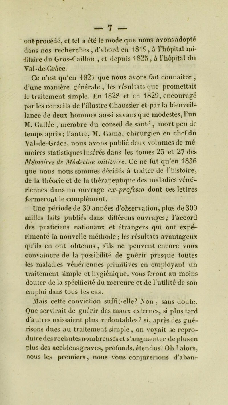 ont procédé, et tel a été le mode que nous avons adopte dans nos recherches , d’abord en 1819, à l’hôpital ipi- litaire du Gros-Caillou , et depuis 1825, à l’hôpital du Val - de-Grâce. Ce n’est qu’en 1827 que nous avons fait connaître , d’une manière générale , les résultats que promettait le traitement simple. En 1828 et en 1829, encouragé par les conseils de l’illustre Chaussier et par la bienveil- lance de deux hommes aussi savansque modestes, l’un M. Gallée , membre du conseil de santé , mort peu de temps après; l’autre, M. Gama, chirurgien en chef du Val-de-Gràce, nous avons publié deux volumes de mé- moires statistiques insérés dans les tomes 25 et 27 des Mémoires de Médecine militaire. Ce ne fut qu’en 1836 que nous nous sommes décidés à traiter de 1 histoire, de la théorie et de la thérapeutique des maladies véné- riennes dans un ouvrage ex-yrofesso dont ces lettres formeront le complément. Une période de 30 années d’observation, plus de 300 milles faits publiés dans différais ouvrages; l’accord des praticiens nationaux et étrangers qui ont expé- rimenté la nouvelle méthode; les résultats avantageux qu’ils en ont obtenus , s’ils ne peuvent encore vous convaincre de la possibilité de guérir presque toutes les maladies vénériennes primitives en employant un traitement simple et hygiénique, vous feront au moins douter de la spécificité du mercure et de l’utilité de son emploi dans tous les cas. Mais cette conviction suffit-elle? Non , sans doute. Que servirait de guérir des maux externes, si plus tard d’autres naissaient plus redoutables? si, après des gué- risons dues au traitement simple , on voyait se repro- duire des rechutes nombreuses et s’augmenter de plusen plus des accidens graves, profonds, étendus? Oh ! alors, nous les premiers , nous vous conjurerions d’aban-