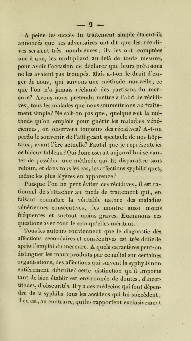 A peine les succès du traitement simple étaient-ils annoncés que ses adversaires ont dit que les récidi- ves seraient très nombreuses; ils les ont comptées une à une, les multipliant au delà de toute mesure, pour avoir l’occasion de déclarer que leurs pré\ isions ne les avaient pas trompés. Mais a-t-on le droit d’exi- ger de nous, qui suivons une méthode nouvelle, ce que l’on n’a jamais réclamé des partisans du rper- cure? Avons-nous prétendu mettre à l’abri de récidi- ves , tous les malades que nous soumettrions au traite- ment simple? Ne sait-on pas que, quelque soit la mé- thode qu’on emploie pour guérir les maladies véné- riennes, on observera toujours des récidives? A-t-on perdu le souvenir de l’affligeant spectacle de nos hôpi- taux, avant l’ère actuelle? Faut-il que je représente ici ce hideux tableau? Qui donc oserait aujourd’hui se van- ter de posséder une méthode qui fit disparaître sans retour, et dans tous les cas, les affections syphilitiques, même les plus légères en apparence? Puisque l’on ne peut éviter ccs récidives, il est ra- tionnel de s’attacher au mode de traitement qui, en faisant connaître la véritable nature des maladies vénériennes consécutives, les montre aussi moins fréquentes et surtout moins graves. Examinons ces questions avec tout le soin qu’elles méritent. Tous les auteurs conviennent que le diagnostic des affections secondaires et consécutives est très difficile après l’emploi du mercure. A quels caractères peut-on distinguer les maux produits par ce métal sur certaines organisations, des affections qui suivent la syphylis non entièrement détruite? cette distinction qu’il importe tant de bien établir est environnée de doutes, d’incer- titudes, d’obscurités. Il y a des médecins qui font dépen- dre de la syphilis tous les accidens qui lui succèdent ; il en est, au contraire, qui les rapportent exclusivement