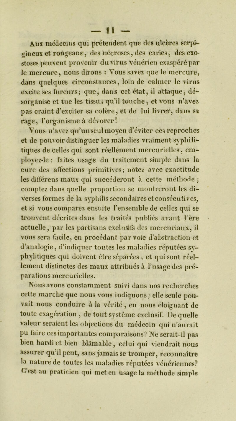 Aux médecins qui prétendent que des ulcères serpi- gineux et rongeans, des nécroses, des caries, des exo- stoses peux eut provenir du virus vénérien exaspéré par le mercure, nous dirons : Vous savez que le mercure, dans quelques circonstances, loin de calmer le virus excite ses fureurs; que, dans cet état, il attaque, dé- sorganise et tue les tissus qu’il touche, et vous n’avez pas craint d’exciter sa colère, et de lui livrer, dans sa rage, l’organisme à dévorer ! Vous n’avez qu’un seul moyen d’éviter ces reproches et de pouv oir distinguer les maladies vraiment syphili- tiques de celles qui sont réellement mercurielles, em- ployez-le : faites usage du traitement simple dans la cure des affections primitives; notez avec exactitude les différens maux qui succéderont à cette méthode ; comptez dans quelle proportion se montreront les di- verses formes de la syphilis secondaires et consécutives, et si vous comparez ensuite l’ensemble de celles qui se trouv ent décrites dans les traités publiés avant 1ère actuelle, par les partisans exclusifs des mercuriaux, il vous sera facile, en procédant par voie d’abstraction et d’analogie, d’indiquer toutes les maladies réputées sy- phylitiques qui doivent être séparées , et qui sont réel- lement distinctes des maux attribués à l’usage des pré- parations mercurielles. Nous avons constamment suivi dans nos recherches cette marche que nous vous indiquons; elle seule pou- vait nous conduire à la vérité , en nous éloignant de toute exagération , de lout système exclusif. De quelle valeur seraient les objections du médecin qui n’aurait pu faire ces importantes comparaisons? Ne serait-il pas bien hardi et bien blâmable, celui qui viendrait nous assurer qu’il peut, sans jamais se tromper, reconnaître la nature de toutes les maladies réputées vénériennes? b est au praticien qui met en usage la méthode simple