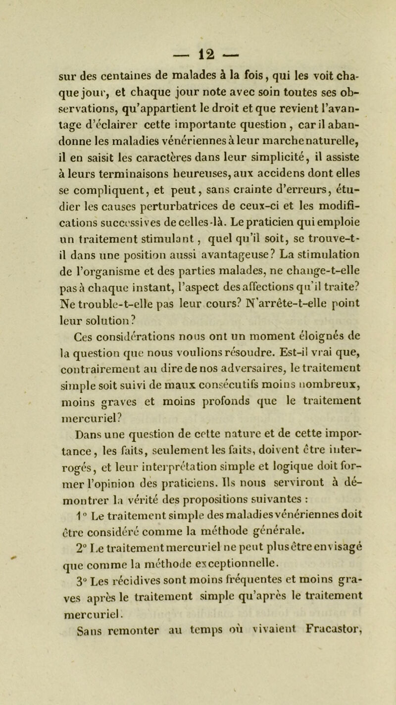 sur des centaines de malades à la fois, qui les voit cha- que jour, et chaque jour note avec soin toutes ses ob- servations, qu’appartient le droit et que revient l’avan- tage d’éclairer cette importante question, car il aban- donne les maladies vénériennes à leur marche naturelle, il en saisit les caractères dans leur simplicité, il assiste à leurs terminaisons heureuses, aux accidens dont elles se compliquent, et peut, sans crainte d’erreurs, étu- dier les causes perturbatrices de ceux-ci et les modifi- cations successives de celles-là. Le praticien qui emploie un traitement stimulant, quel qu’il soit, se trouve-t- il dans une position aussi avantageuse? La stimulation de l’organisme et des parties malades, ne change-t-elle pas à chaque instant, l’aspect désaffections qu’il traite? Ne trouble-t-elle pas leur cours? N'arrête-t-elle point leur solution ? Ces considérations nous ont un moment éloignés de la question que nous voulions résoudre. Est-il vrai que, contrairement au dire de nos adversaires, le traitement simple soit suivi de maux consécutifs moins nombreux, moins graves et moins profonds que le traitement mercuriel? Dans une question de celte nature et de cette impor- tance, les faits, seulement les faits, doivent être inter- rogés, et leur interprétation simple et logique doit for- mer l’opinion des praticiens. Ils nous serviront à dé- montrer la vérité des propositions suivantes : 1 ° Le traitement simple des maladies vénériennes doit être considéré comme la méthode générale. 2° Le traitement mercuriel ne peut plusêtre envisagé que comme la méthode exceptionnelle. 3° Les récidives sont moins fréquentes et moins gra- ves après le traitement simple qu’après le traitement mercuriel. Sans remonter au temps où vivaient Fracastor,