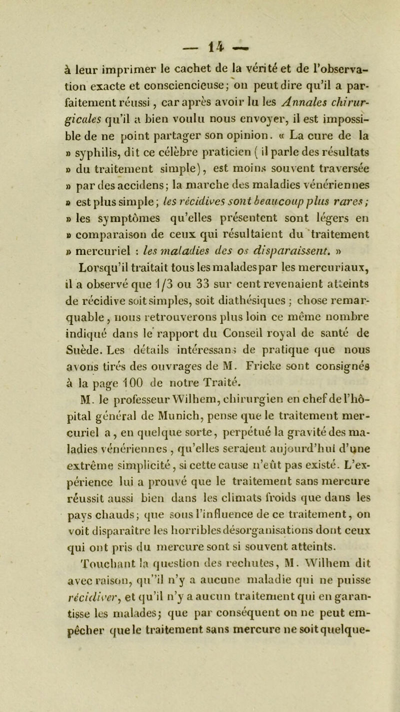 à leur imprimer le cachet de la vérité et de l’observa- tion exacte et consciencieuse; on peut dire qu’il a par- faitement réussi , car après avoir lu les Annales chirur- gicales qu’il a bien voulu nous envoyer, il est impossi- ble de ne point partager son opinion. « La cure de la » syphilis, dit ce célèbre praticien ( il parle des résultats » du traitement simple), est moins souvent traversée » par desaccidens; la marche des maladies vénériennes » est plus simple; les récidives sont beaucoup plus rares; » les symptômes qu’elles présentent sont légers en » comparaison de ceux qui résultaient du traitement » mercuriel : les maladies des os disparaissent. » Lorsqu’il traitait tous lesmaladespar les mercuriaux, il a observé que 1/3 ou 33 sur cent revenaient atteints de récidive soit simples, soit diathésiques ; chose remar- quable , nous retrouverons plus loin ce même nombre indiqué dans le rapport du Conseil royal de santé de Suède. Les détails intéressant de pratique que nous avons tirés des ouvrages de M. Fricke sont consignés à la page 100 de notre Traité. M. le professeur Wilhem, chirurgien en chef de l’hô- pital général de Munich, pense que le traitement mer- curiel a, en quelque sorte, perpétué la gravité des ma- ladies vénériennes , qu’elles seraient aujourd’hui d’une extrême simplicité, si cette cause n’eût pas existé. L’ex- périence lui a prouvé que le traitement sans mercure réussit aussi bien dans les climats froids que dans les pays chauds; que sous l’influence de ce traitement, on voit disparaître les horribles désorganisations dont ceux qui ont pris du mercure sont si souvent atteints. Touchant la question des rechutes, M. Wilhem dit avec raison, qu”il n’y a aucune maladie qui ne puisse récidiver, et qu’il n’y a aucun traitement qui en garan- tisse les malades; que par conséquent on ne peut em- pêcher que le traitement sans mercure ne soit quelque-