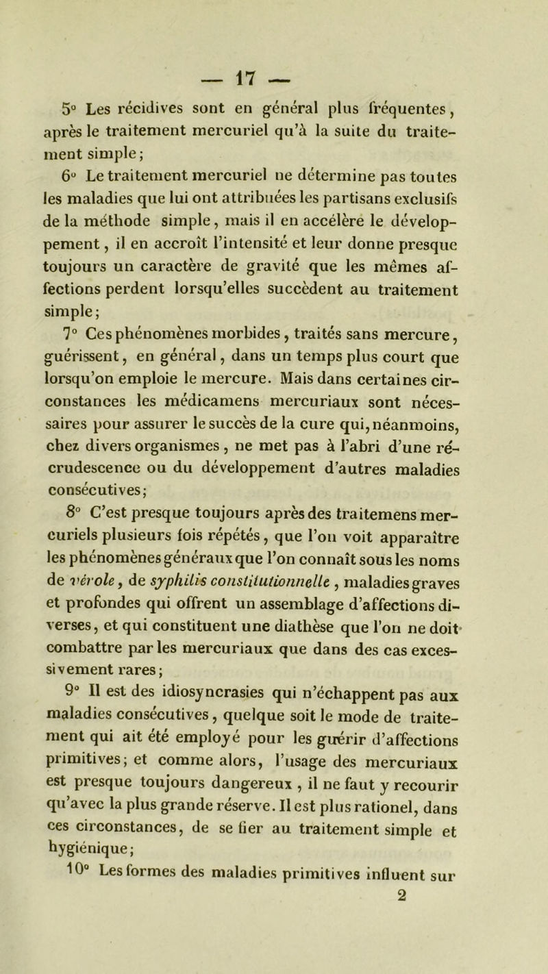 5° Les récidives sont en général plus fréquentes, après le traitement mercuriel qu’à la suite du traite- ment simple ; 6° Le traitement mercuriel ne détermine pas toutes les maladies que lui ont attribuées les partisans exclusifs de la méthode simple, mais il en accélère le dévelop- pement , il en accroît l’intensité et leur donne presque toujours un caractère de gravité que les mêmes af- fections perdent lorsqu’elles succèdent au traitement simple; 7° Ces phénomènes morbides, traités sans mercure, guérissent, en général, dans un temps plus court que lorsqu’on emploie le mercure. Mais dans certaines cir- constances les médicamens mercuriaux sont néces- saires pour assurer le succès de la cure qui, néanmoins, chez divers organismes, ne met pas à l’abri d’une re- crudescence ou du développement d’autres maladies consécutives; 8° C’est presque toujours après des traitemens mer- curiels plusieurs fois répétés, que l’on voit apparaître les phénomènes généraux que l’on connaît sous les noms de vérole, de syphilis constitutionnelle , maladies graves et profondes qui offrent un assemblage d’affections di- verses, et qui constituent une diathèse que l’on ne doit combattre parles mercuriaux que dans des cas exces- sivement rares; 9° Il est des idiosyncrasies qui n’échappent pas aux maladies consécutives, quelque soit le mode de traite- ment qui ait été employé pour les guérir d’affections primitives; et comme alors, l’usage des mercuriaux est presque toujours dangereux , il ne faut y recourir qu’avec la plus grande réserve. Il est plusrationel, dans ces circonstances, de se fier au traitement simple et hygiénique; 10° Les formes des maladies primitives influent sur 2