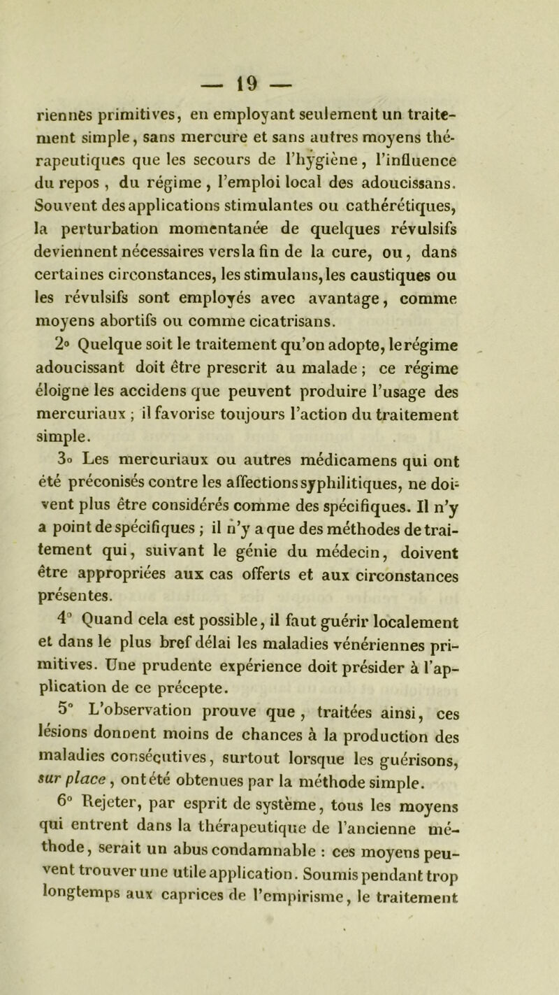 riennes primitives, en employant seulement un traite- ment simple, sans mercure et sans autres moyens thé- rapeutiques que les secours de l’hygiène, l’influence du repos , du régime , l’emploi local des adoucissans. Souvent des applications stimulantes ou cathérétiques, la perturbation momentanée de quelques révulsifs deviennent nécessaires versla fin de la cure, ou, dans certaines circonstances, les stimulans,les caustiques ou les révulsifs sont employés avec avantage, comme moyens abortifs ou comme cicatrisans. 2° Quelque soit le traitement qu’on adopte, lerégime adoucissant doit être prescrit au malade ; ce régime éloigne les accidens que peuvent produire l’usage des mercuriaux ; il favorise toujours l’action du traitement simple. 3o Les mercuriaux ou autres médicamens qui ont été préconisés contre les affections syphilitiques, ne doi- vent plus être considérés comme des spécifiques. Il n’y a point de spécifiques ; il n’y a que des méthodes de trai- tement qui, suivant le génie du médecin, doivent être appropriées aux cas offerts et aux circonstances présentes. 4° Quand cela est possible, il faut guérir localement et dans le plus bref délai les maladies vénériennes pri- mitives. Une prudente expérience doit présider à l’ap- plication de ce précepte. 5° L’observation prouve que , traitées ainsi, ces lésions donnent moins de chances à la production des maladies consécutives, surtout lorsque les guérisons, sur place, ont été obtenues par la méthode simple. 6° Piejeter, par esprit de système, tous les moyens qui entrent dans la thérapeutique de l’ancienne mé- thode, serait un abus condamnable : ces moyens peu- vent trouver une utile application. Soumis pendant trop longtemps aux caprices de l’empirisme, le traitement