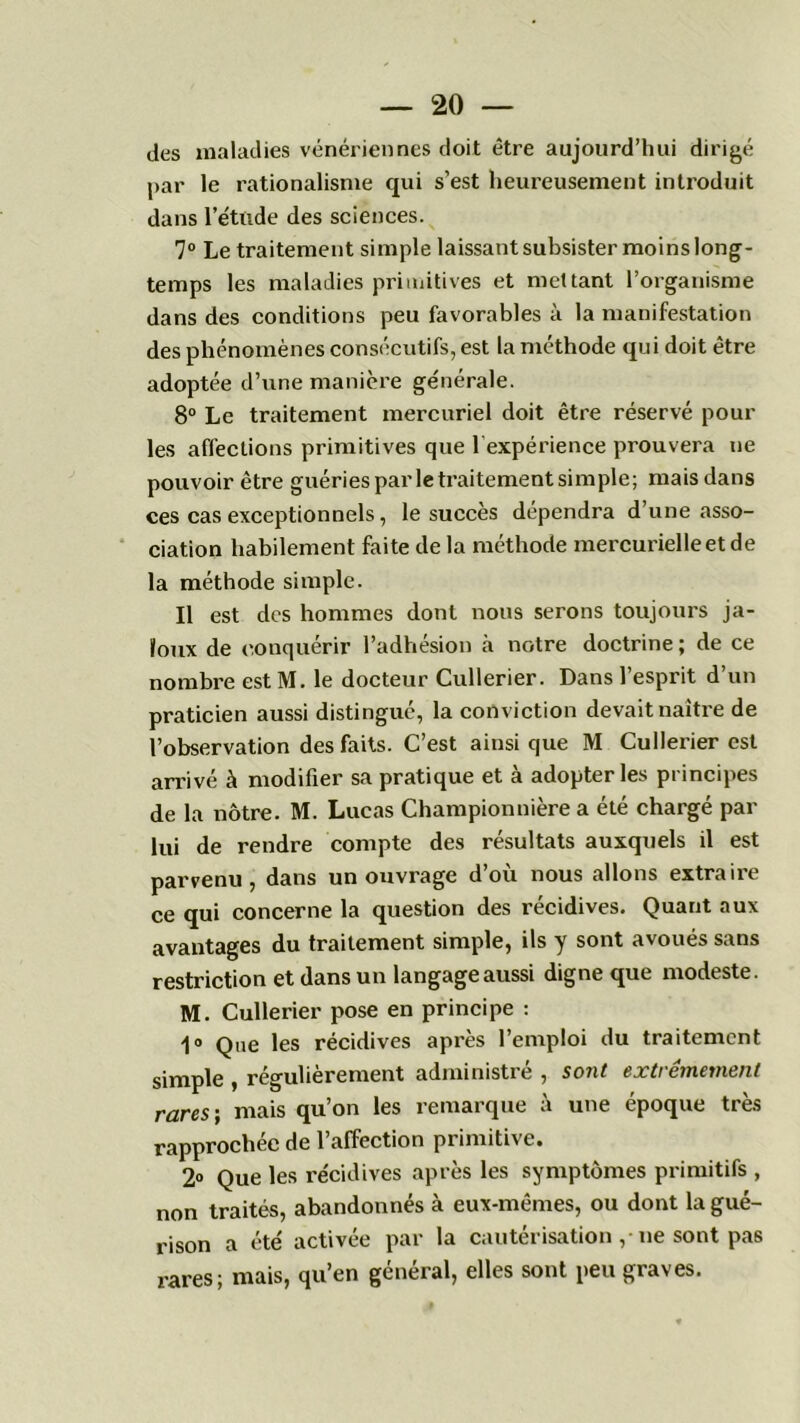 des maladies vénériennes doit être aujourd’hui dirigé par le rationalisme qui s’est heureusement introduit dans l’étude des sciences. 7° Le traitement simple laissant subsister moins long- temps les maladies primitives et mettant l’organisme dans des conditions peu favorables à la manifestation des phénomènes consécutifs, est la méthode qui doit être adoptée d’une manière générale. 8° Le traitement mercuriel doit être réservé poul- ies affections primitives que 1 expérience prouvera ne pouvoir être guériesparletraitementsimple; mais dans ces cas exceptionnels, le succès dépendra d’une asso- ciation habilement faite de la méthode mercurielle et de la méthode simple. Il est des hommes dont nous serons toujours ja- loux de conquérir l’adhésion à notre doctrine ; de ce nombre est M. le docteur Cullerier. Dans l’esprit d’un praticien aussi distingué, la conviction devait naître de l’observation des faits. C’est ainsi que M Cullerier est arrivé à modifier sa pratique et à adopter les principes de la nôtre. M. Lucas Championnière a été chargé par lui de rendre compte des résultats auxquels il est parvenu, dans un ouvrage d’où nous allons extraire ce qui concerne la question des récidives. Quant aux avantages du traitement simple, ils y sont avoués sans restriction et dans un langage aussi digne que modeste. M. Cullerier pose en principe : 1° Que les récidives après l’emploi du traitement simple , régulièrement administré , soiit extrêmement rares-, mais qu’on les remarque à une époque très rapprochée de l’affection primitive. 2° Que les récidives après les symptômes primitifs , non traités, abandonnés à eux-mêmes, ou dont la gué- rison a été activée par la cautérisationne sont pas rares; mais, qu’en général, elles sont peu graves.