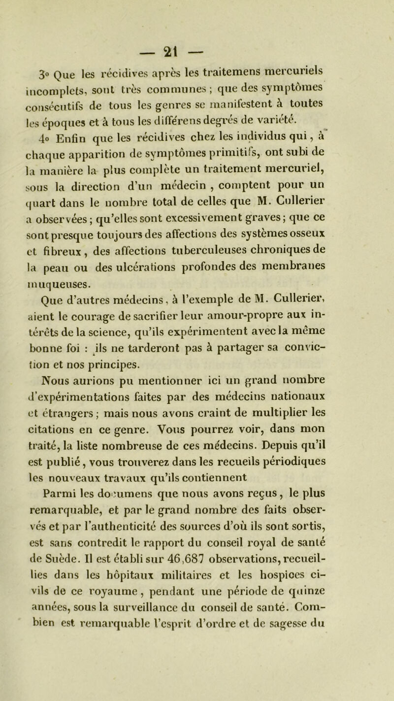 3° Que les récidives après les traitemens mercuriels incomplets, sont très communes; que des symptômes consécutifs de tous les genres se manifestent à toutes les époques et à tous les diffère ns degrés de variété. 4» Enfin que les récidives chez les individus qui, à chaque apparition de symptômes primitifs, ont subi de la manière la plus complète un traitement mercuriel, sous la direction d’un médecin , comptent pour un quart dans le nombre total de celles que M. Cullerier a observées ; qu’elles sont excessivement graves ; que ce sont presque toujours des affections des systèmes osseux et fibreux, des affections tuberculeuses chroniques de la peau ou des ulcérations profondes des membranes muqueuses. Que d’autres médecins, à l’exemple de M. Cullerier, aient le courage de sacrifier leur amour-propre aux in- térêts de la science, qu’ils expérimentent avec la même bonne foi : ils ne tarderont pas à partager sa convic- tion et nos principes. Nous aurions pu mentionner ici un grand nombre d’expérimentations faites par des médecins nationaux et étrangers; mais nous avons craint de multiplier les citations en ce genre. Vous pourrez voir, dans mon traité, la liste nombreuse de ces médecins. Depuis qu’il est publié, vous trouverez dans les recueils périodiques les nouveaux travaux qu’ils contiennent Parmi les documens que nous avons reçus, le plus remarquable, et par le grand nombre des faits obser- vés et par l’authenticité des sources d’où ils sont sortis, est sans contredit le rapport du conseil royal de sanlé de Suède. Il est établi sur 46,687 observations, recueil- lies dans les hôpitaux militaires et les hospices ci- vils de ce royaume, pendant une période de quinze années, sous la surveillance du conseil de santé. Com- bien est remarquable l’esprit d’ordre et de sagesse du