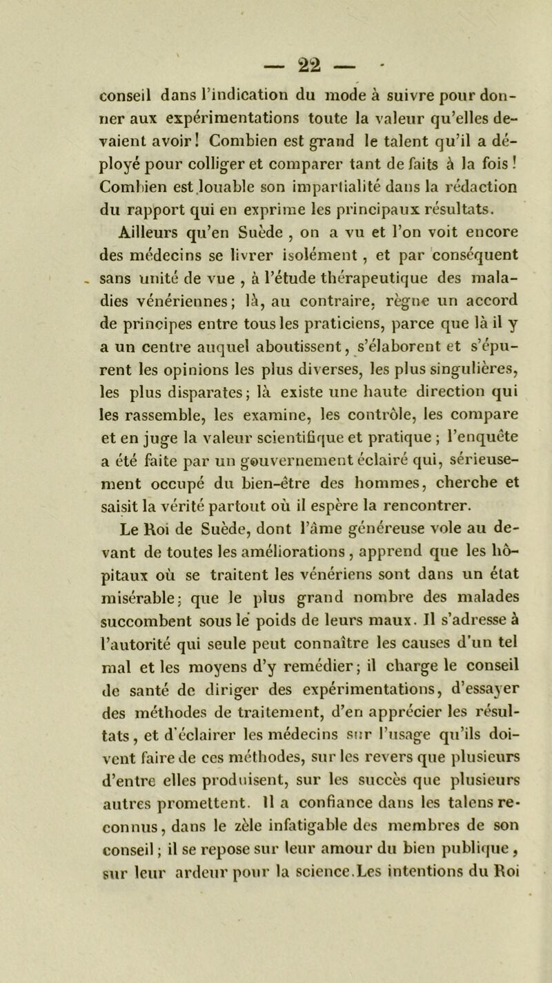 2 2 conseil dans l’indication du mode à suivre pour don- ner aux expérimentations toute la valeur qu’elles de- vaient avoir! Combien est grand le talent qu’il a dé- ployé pour colliger et comparer tant de faits à la fois ! Combien est louable son impartialité dans la rédaction du rapport qui en exprime les principaux résultats. Ailleurs qu’en Suède , on a vu et l’on voit encore des médecins se livrer isolément , et par conséquent . sans unité de vue , à l’étude thérapeutique des mala- dies vénériennes; là, au contraire, règne un accord de principes entre tous les praticiens, parce que là il y a un centre auquel aboutissent, s’élaborent et s’épu- rent les opinions les plus diverses, les plus singulières, les plus disparates; là existe une haute direction qui les rassemble, les examine, les contrôle, les compare et en juge la valeur scientifique et pratique ; l’enquête a été faite par un gouvernement éclairé qui, sérieuse- ment occupé du bien-être des hommes, cherche et saisit la vérité partout où il espère la rencontrer. Le Roi de Suède, dont l’âme généreuse vole au de- vant de toutes les améliorations , apprend que les hô- pitaux où se traitent les vénériens sont dans un état misérable; que le plus grand nombre des malades succombent sous lé poids de leurs maux. Il s’adresse à l’autorité qui seule peut connaître les causes d'un tel mal et les moyens d’y remédier ; il charge le conseil de santé de diriger des expérimentations, d’essayer des méthodes de traitement, d’en apprécier les résul- tats, et d'éclairer les médecins sur l’usage qu’ils doi- vent faire de ces méthodes, sur les revers que plusieurs d’entre elles produisent, sur les succès que plusieurs autres promettent. Il a confiance dans les talens re- connus, dans le zèle infatigable des membres de son conseil ; il se repose sur leur amour du bien publique, sur leur ardeur pour la science.Les intentions du Roi