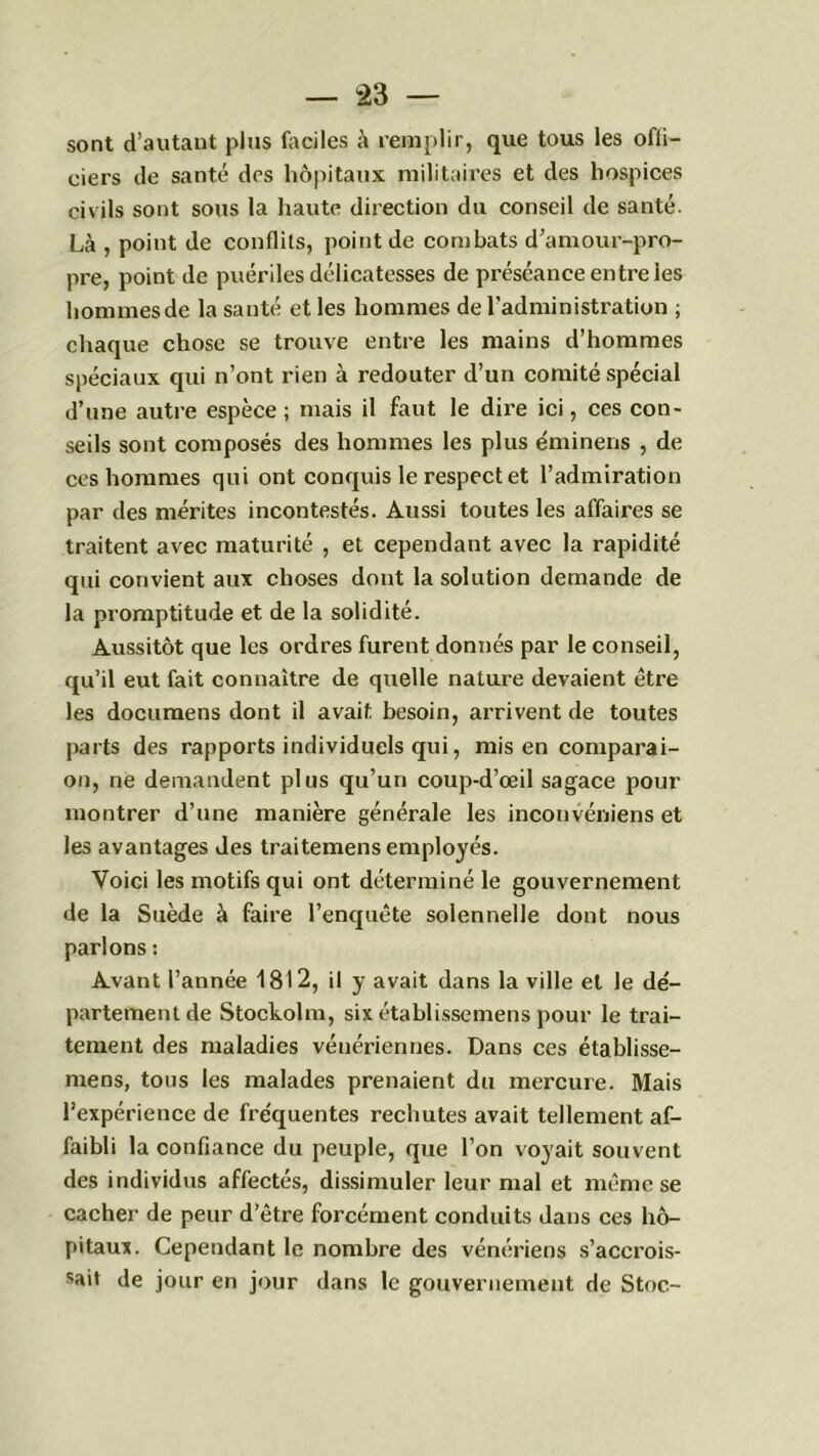 sont d’autant plus faciles à remplir, que tous les offi- ciers de santé des hôpitaux militaires et des hospices civils sont sous la haute direction du conseil de santé. Là , point de conflits, point de combats d’amour-pro- pre, point de puériles délicatesses de préséance entre les hommes de la santé et les hommes de l’administration ; chaque chose se trouve entre les mains d’hommes spéciaux qui n’ont rien à redouter d’un comité spécial d’une autre espèce ; mais il faut le dire ici, ces con- seils sont composés des hommes les plus éminens , de ces hommes qui ont conquis le respect et l’admiration par des mérites incontestés. Aussi toutes les affaires se traitent avec maturité , et cependant avec la rapidité qui convient aux choses dont la solution demande de la promptitude et de la solidité. Aussitôt que les ordres furent donnés par le conseil, qu’il eut fait connaître de quelle nature devaient être les documens dont il avait besoin, arrivent de toutes parts des rapports individuels qui, mis en comparai- on, ne demandent plus qu’un coup-d’œil sagace pour montrer d’une manière générale les inconvéniens et les avantages des traitemens employés. Voici les motifs qui ont déterminé le gouvernement de la Suède à faire l’enquête solennelle dont nous parlons : Avant l’année 1812, il y avait dans la ville et le dé- partement de Stockolm, six établissemens pour le trai- tement des maladies vénériennes. Dans ces établisse- mens, tous les malades prenaient du mercure. Mais l’expérience de fréquentes rechutes avait tellement af- faibli la confiance du peuple, que l’on voyait souvent des individus affectés, dissimuler leur mal et même se cacher de peur d’être forcément conduits dans ces hô- pitaux. Cependant le nombre des vénériens s’accrois- sait de jour en jour dans le gouvernement de Stoc-