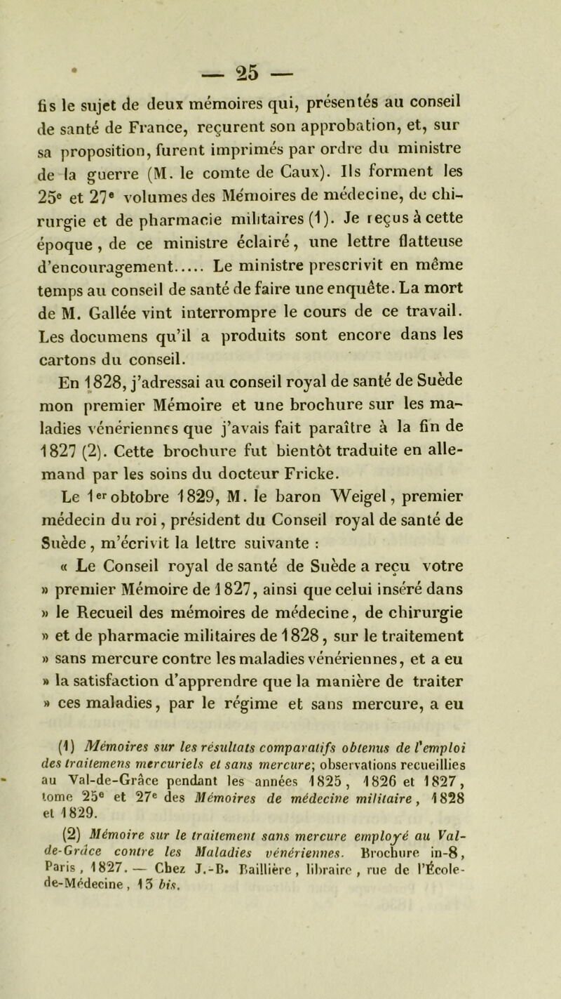 fis le sujet de deux mémoires qui, présentés au conseil de santé de France, reçurent son approbation, et, sur sa proposition, furent imprimés par ordre du ministre de la guerre (M. le comte de Caux). Ils forment les 25e et 27e volumes des Mémoires de médecine, de chi- rurgie et de pharmacie militaires (1). Je reçus à cette époque , de ce ministre éclairé, une lettre flatteuse d’encouragement Le ministre prescrivit en même temps au conseil de santé de faire une enquête. La mort de M. Gallée vint interrompre le cours de ce travail. Les documens qu’il a produits sont encore dans les cartons du conseil. En 1828, j’adressai au conseil royal de santé de Suède mon premier Mémoire et une brochure sur les ma- ladies vénériennes que j’avais fait paraître à la fin de 1827 (2). Cette brochure fut bientôt traduite en alle- mand par les soins du docteur Fricke. Le 1erobtobre 1829, M. le baron Weigel, premier médecin du roi, président du Conseil royal de santé de Suède, m’écrivit la lettre suivante : « Le Conseil royal de santé de Suède a reçu votre » premier Mémoire de 1827, ainsi que celui inséré dans » le Recueil des mémoires de médecine, de chirurgie » et de pharmacie militaires de 1828, sur le traitement » sans mercure contre les maladies vénériennes, et a eu » la satisfaction d’apprendre que la manière de traiter » ces maladies, par le régime et sans mercure, a eu (1) Mémoires sur les résultats comparatifs obtenus de l'emploi des trailemens mercuriels et sans mercure; observations recueillies au Val-de-Grâce pendant les années 1825, 1826 et 1827, tome 25e et 27e des Mémoires de médecine militaire, 1828 et 1829. (2) Mémoire sur le traitement sans mercure employé au Val- de-Grdce contre les Maladies vénériennes. Brochure in-8, Paris, 1827.— Chez J.-B. Baillière, libraire, rue de l’École- de-Médecine , 13 bis.