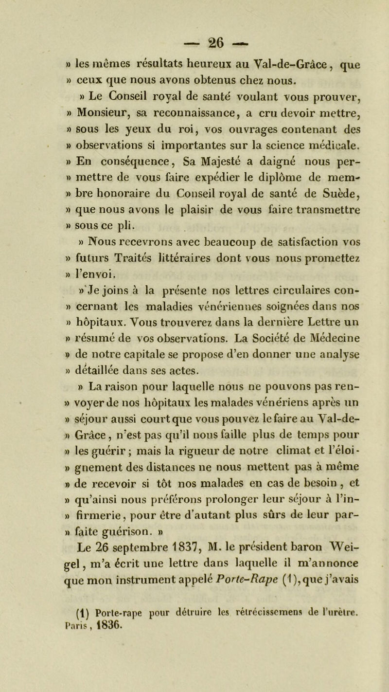 » les mêmes résultats heureux au Val-de-Gràce, que » ceux que nous avons obtenus chez nous. » Le Conseil royal de santé voulant vous prouver, » Monsieur, sa reconnaissance, a cru devoir mettre, » sous les yeux du roi, vos ouvrages contenant des » observations si importantes sur la science médicale. » En conséquence, Sa Majesté a daigné nous per- » mettre de vous faire expédier le diplôme de mem- » bre honoraire du Conseil royal de santé de Suède, » que nous avons le plaisir de vous faire transmettre » sous ce pli. » Nous recevrons avec beaucoup de satisfaction vos » futurs Traités littéraires dont vous nous promettez » l’envoi. » Je joins à la présente nos lettres circulaires con- » cernant les maladies vénériennes soignées dans nos » hôpitaux. Vous trouverez dans la dernière Lettre un » résumé de vos observations. La Société de Médecine » de notre capitale se propose d’en donner une analyse » détaillée dans ses actes. » La raison pour laquelle nous ne pouvons pas ren- » voyerde nos hôpitaux les malades vénériens après un » séjour aussi court que vous pouvez le faire au Val-de- » Grâce, n’est pas qu’il nous faille plus de temps pour » les guérir ; mais la rigueur de notre climat et l’éloi- » gnement des distances ne nous mettent pas à même » de recevoir si tôt nos malades en cas de besoin , et » qu’ainsi nous préférons prolonger leur séjour k l’in— » firmerie, pour être d’autant plus sûrs de leur par- » faite guérison. » Le 26 septembre 1837, M. le président baron Wei- gel, m’a écrit une lettre dans laquelle il m’annonce que mon instrument appelé Porte-Rape (1), que j’avais (1) Porle-rape pour détruire les rétrécissemens de l'urètre. Paris, 1836.