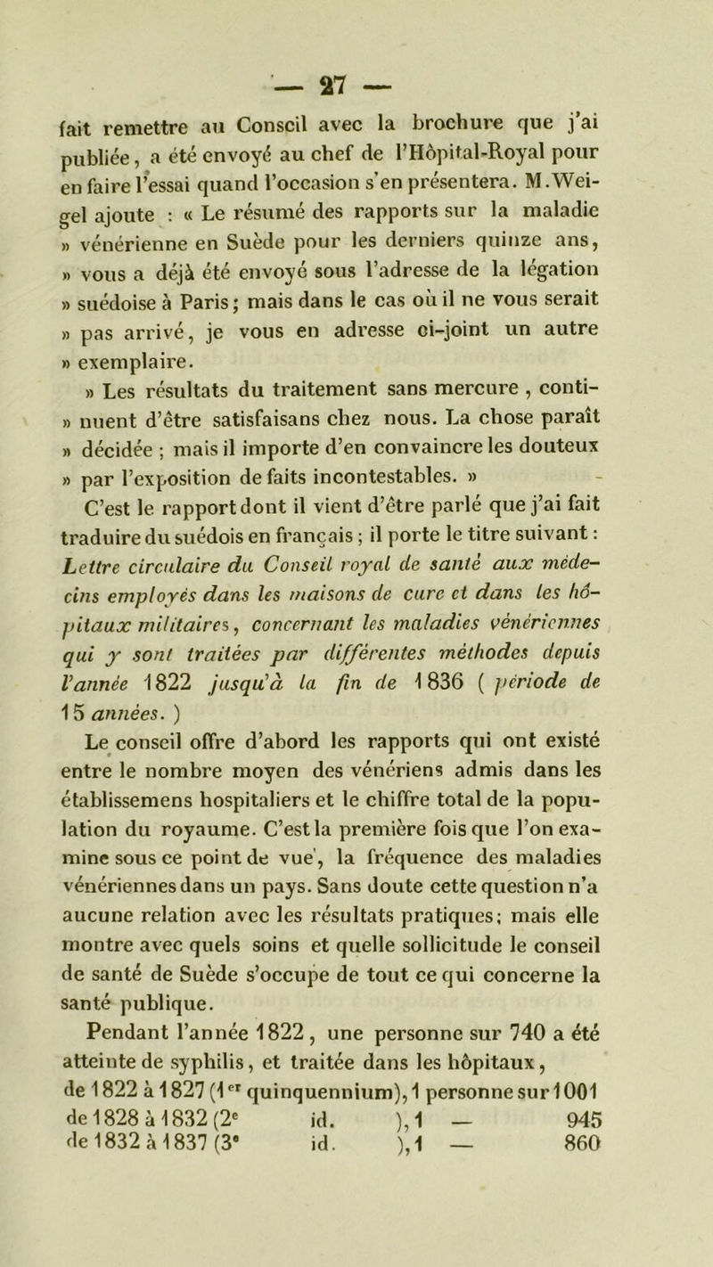 fait remettre au Conseil avec la brochure que j ai publiée, a été envoyé au chef de l’Hôpital-Royal pour en faire l’essai quand l’occasion s’en présentera. M .Wei- gel ajoute : « Le résumé des rapports sur la maladie » vénérienne en Suède pour les derniers quinze ans, » vous a déjà été envoyé sous l’adresse de la légation » suédoise à Paris; mais dans le cas où il ne vous serait » pas arrivé, je vous en adresse ci-joint un autre » exemplaire. » Les résultats du traitement sans mercure , conti- » nuent d’être satisfaisons chez nous. La chose paraît » décidée ; mais il importe d’en convaincre les douteux » par l’exposition de faits incontestables. » C’est le rapport dont il vient d’être parlé que j’ai fait traduire du suédois en français ; il porte le titre suivant : Lettre circulaire du Conseil royal de santé aux méde- cins employés dans les maisons de cure et dans les hô- pitaux militaires, concernant les maladies vénériennes qui y sont traitées par différentes méthodes depuis Vannée 1822 jusqu'à la fin de \ 836 ( période de 15 années. ) Le conseil offre d’abord les rapports qui ont existé entre le nombre moyen des vénériens admis dans les établissemens hospitaliers et le chiffre total de la popu- lation du royaume. C’est la première fois que l’onexa- mine sous ce point de vue , la fréquence des maladies vénériennes dans un pays. Sans doute cette question n’a aucune relation avec les l’ésultats pratiques; mais elle montre avec quels soins et quelle sollicitude le conseil de santé de Suède s’occupe de tout ce qui concerne la santé publique. Pendant l’année 1822 , une personne sur 740 a été atteinte de syphilis, et traitée dans les hôpitaux, de 1822 à 1827 (1et quinquennium), 1 personne suri 001 de 1828 à 1832 (2e id. ), 1 — 945 de 1832 à 1837 (3* id. ),1 — 860