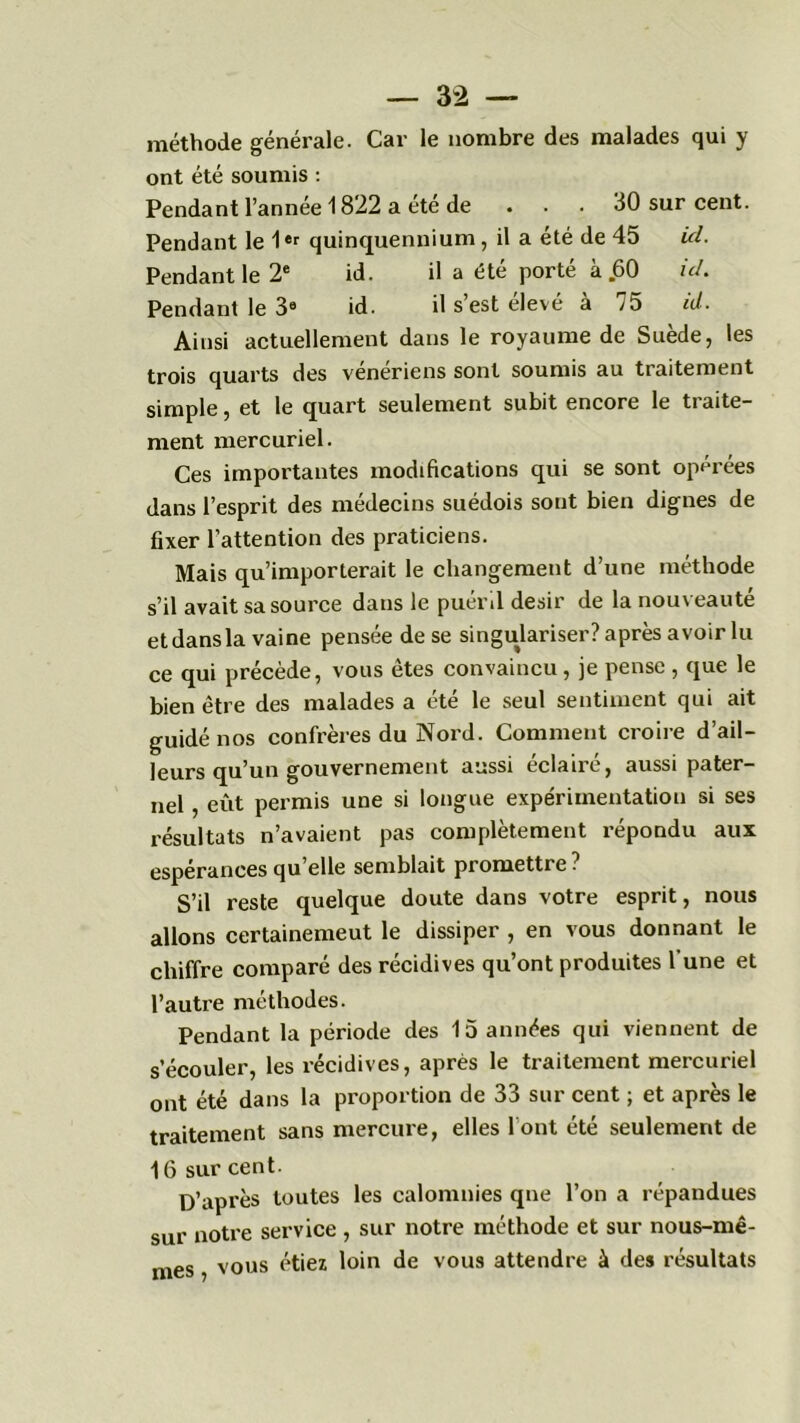 méthode générale. Car le nombre des malades qui y ont été soumis : Pendant l’année 1822 a été de . . . 30 sur cent. Pendant le 1er quinquennium, il a été de 45 ici. Pendant le 2e id. il a été porté à .60 ici. Pendant le 39 id. il s’est élevé à 75 id. Ainsi actuellement dans le royaume de Suède, les trois quarts des vénériens sont soumis au traitement simple, et le quart seulement subit encore le ti alte- rnent mercuriel. Ces importantes modifications qui se sont opérées dans l’esprit des médecins suédois sont bien dignes de fixer l’attention des praticiens. Mais qu’importerait le changement d’une méthode s’il avait sa source dans le puéril désir de la nouveauté et dans la vaine pensée de se singulariser? après avoir lu ce qui précède, vous êtes convaincu, je pense , que le bien être des malades a été le seul sentiment qui ait guidé nos confrères du Nord. Comment croire d’ail- leurs qu’un gouvernement aussi éclairé, aussi pater- nel , eût permis une si longue expérimentation si ses résultats n’avaient pas complètement répondu aux espérances qu elle semblait promettre ? S’il reste quelque doute dans votre esprit, nous allons certainemeut le dissiper , en vous donnant le chiffre comparé des récidives qu’ont produites l’une et l’autre méthodes. Pendant la période des 15 années qui viennent de s’écouler, les récidives, après le traitement mercuriel ont été dans la proportion de 33 sur cent ; et après le traitement sans mercure, elles l’ont été seulement de 16 sur cent. D’après toutes les calomnies que l’on a répandues sur notre service , sur notre méthode et sur nous-mê- mes , vous étiez loin de vous attendre à des résultats