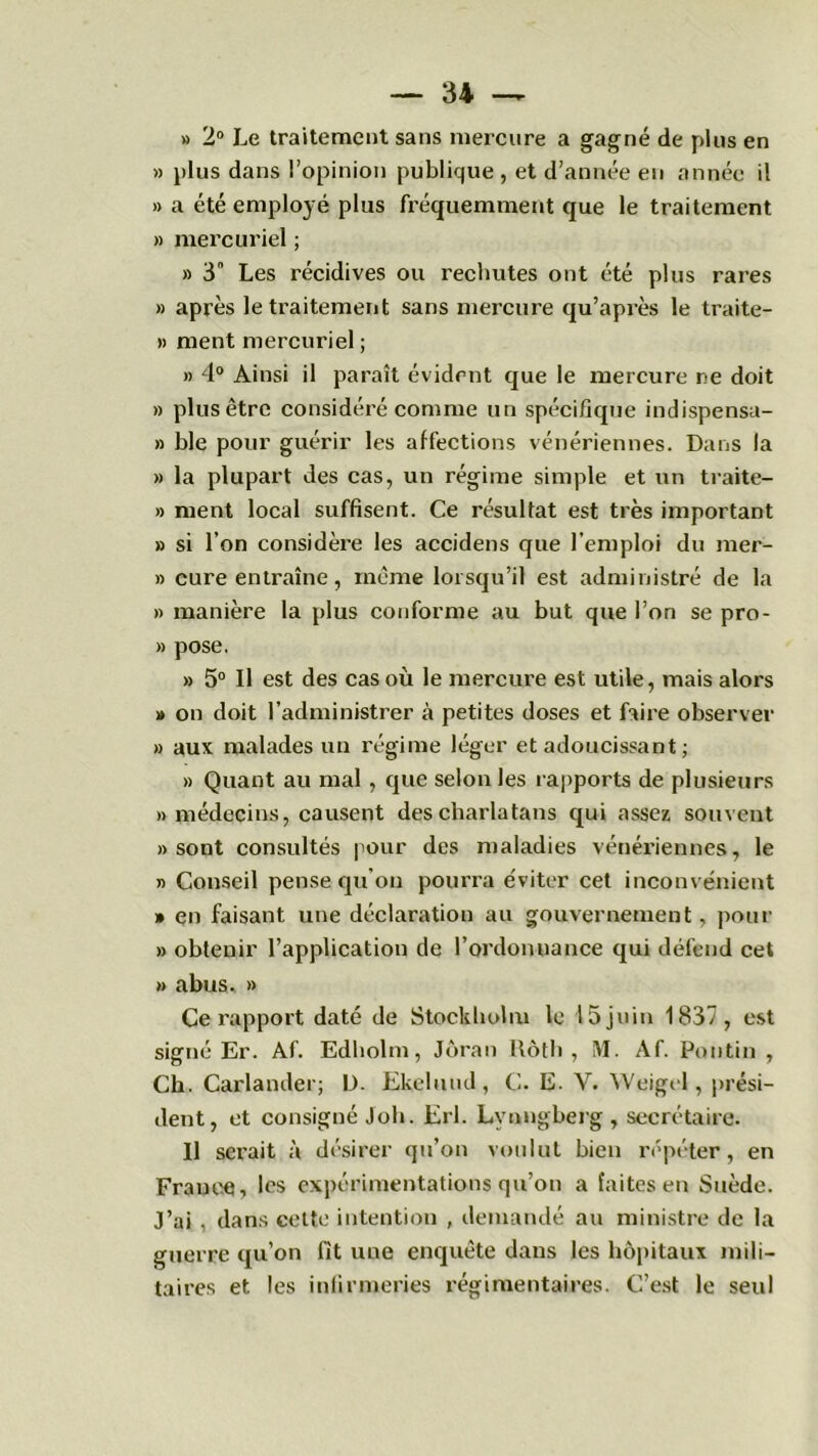 » 2° Le traitement sans mercure a gagné de plus en » plus dans l’opinion publique , et d’année en année il » a été employé plus fréquemment que le traitement » mercuriel ; » 3 Les récidives ou rechutes ont été plus rares » après le traitement sans mercure qu’après le traite- » ment mercuriel ; » 4° Ainsi il paraît évident que le mercure ne doit » plus être considéré comme un spécifique indispensa- » ble pour guérir les affections vénériennes. Dans la » la plupart des cas, un régime simple et un traite- » ment local suffisent. Ce résultat est très important » si l’on considère les accidens que l’emploi du mer- » cure entraîne, même lorsqu’il est administré de la » manière la plus conforme au but que l’on se pro- » pose. » 5° Il est des cas où le mercure est utile, mais alors » on doit l’administrer à petites doses et faire observer » aux malades un régime léger et adoucissant ; » Quant au mal , que selon les rapports de plusieurs «médecins, causent des charlatans qui assez souvent «sont consultés pour des maladies vénériennes, le « Conseil pense qu’on pourra éviter cet inconvénient » en faisant une déclaration au gouvernement, pour » obtenir l’application de l’ordonnance qui défend cet » abus. » Ce rapport daté de Stockholm le 15 juin 1837, est signé Er. Af. Edholm, Jôran Roth, M. Af. Pou tin , Ch. Carlander; D. Ekelmul, C. E. V. Weigel, prési- dent, et consigné Joli. Erl. Lvnngberg , secrétaire. Il serait à désirer qu’on voulut bien répéter, en France, les expérimentations qu’on a faites en Suède. J’ai , dans cette intention , demandé au ministre de la guerre qu’on fit une enquête dans les hôpitaux mili- taires et les infirmeries régimentaires. C’est le seul