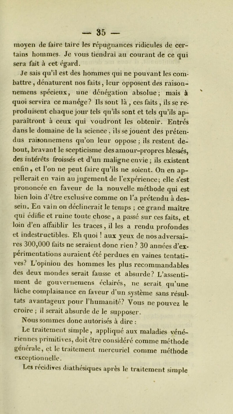 moyen de faire taire les répugnances ridicules de cer- tains hommes. Je vous tiendrai au courant de ce qui sera fait à eet égard. Je sais qu’il est des hommes qui ne pouvant les com- battre , dénaturent nos faits, leur opposent des raison- nemens spécieux, une dénégation absolue; mais à ' quoi servira ce manège? Ils sont là , ces faits , ils se re- produisent chaque jour tels qu’ils sont et tels qu’ils ap- paraîtront à ceux qui voudront les obtenir. Entrés dans le domaine de la science , ils se jouent des préten- dus raisonnemens qu’on leur oppose ; ils restent de- bout, bravant le scepticisme des amour-propres blessés, des inte'rêts froisse's et d’un maligne envie ; ils existent enfin , et l’on ne peut faire qu’ils ne soient. On en ap- pellerait en vain au jugement de l’expérience; elle s’est prononcée en faveur de la nouvelle méthode qui est bien loin d’être exclusive comme on l’a prétendu à des- sein. En vain on déclinerait le temps ; ce grand maître qui édifie et ruine toute chose , a passé sur ces faits, et loin d’en affaiblir les traces, il les a rendu profondes et indestructibles. Eh quoi ! aux yeux de nos adversai- res 300,000 faits ne seraient donc rien ? 30 années d’ex- périmentations auraient été perdues en vaines tentati- ves? L’opinion des hommes les plus recommandables des deux mondes serait fausse et absurde? L’assenti- ment de gouvernemens éclairés, ne serait qu’une lâche complaisance en faveur d’un système sans résul- tats avantageux pour l’humanité? Vous ne pouvez le croire ; il serait absurde de le supposer. Nous sommes donc autorisés à dire : Le traitement simple, applique aux maladies véné- riennes primitives, doit être considéré comme méthode generale, et le traitement mercuriel comme méthode exceptionnelle. Les récidives diathésiques après le traitement simple