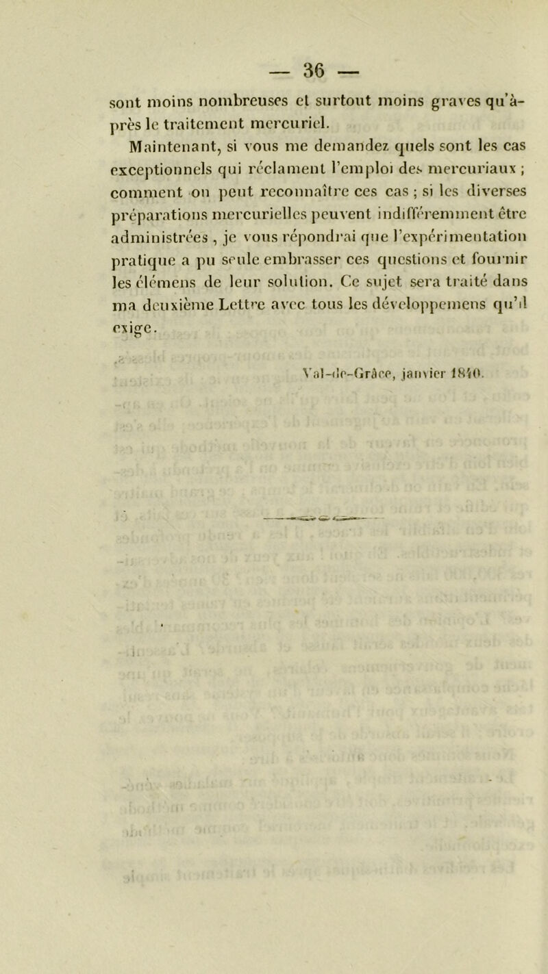sont moins nombreuses et surtout moins graves qu’à- près le traitement mercuriel. Maintenant, si vous me demandez quels sont les cas exceptionnels qui réclament l’emploi des mercuriaux ; comment on peut reconnaître ces cas ; si les diverses préparations mercurielles peuvent indifféremment être administrées , je vous répondrai que l’expérimentation pratique a pu seule embrasser ces questions et fournir Jesclémens de leur solution. Ce sujet sera traité dans ma deuxième Lettre avec tous les développemens qu’il exige. Val-do-Grâce, janvier 1850.