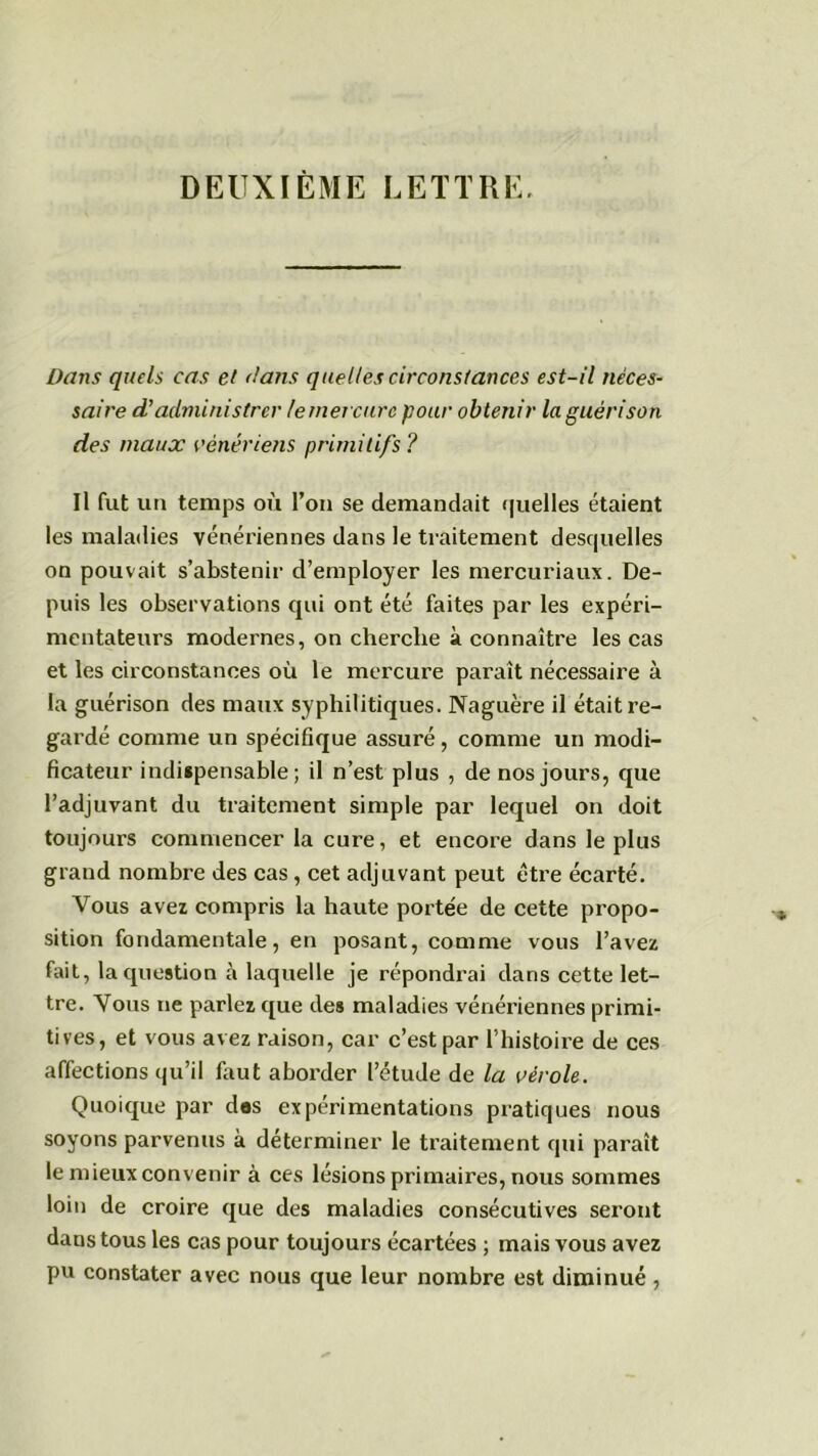 DEUXIÈME LETTRE. Dans quels cas et dans quelles circonstances est-il néces- saire d’administrer le mercure pour obtenir la guérison des maux vénériens primitifs ? Il fut un temps où l’on se demandait quelles étaient les maladies vénériennes dans le traitement desquelles on pouvait s’abstenir d’employer les mercuriaux. De- puis les observations qui ont été faites par les expéri- mentateurs modernes, on cherche à connaître les cas et les circonstances où le mercure paraît nécessaire à la guérison des maux syphilitiques. Naguère il était re- gardé comme un spécifique assuré, comme un modi- ficateur indispensable; il n’est plus , de nos jours, que l’adjuvant du traitement simple par lequel on doit toujours commencer la cure, et encore dans le plus grand nombre des cas, cet adjuvant peut être écarté. Vous avez compris la haute portée de cette propo- sition fondamentale, en posant, comme vous l’avez fait, la question à laquelle je répondrai dans cette let- tre. Vous ne parlez que des maladies vénériennes primi- tives, et vous avez raison, car c’est par l’histoire de ces affections qu’il faut aborder l’étude de la vérole. Quoique par des expérimentations pratiques nous soyons parvenus à déterminer le traitement qui paraît le mieux convenir à ces lésions primaires, nous sommes loin de croire que des maladies consécutives seront dans tous les cas pour toujours écartées ; mais vous avez pu constater avec nous que leur nombre est diminué ,