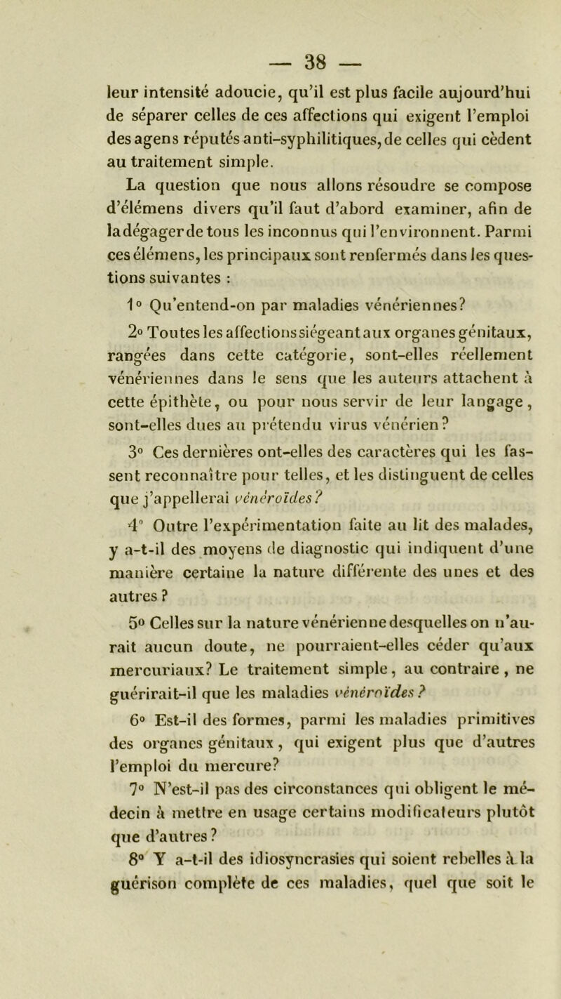 leur intensité adoucie, qu’il est plus facile aujourd’hui de séparer celles de ces affections qui exigent l’emploi desagens réputés anti-syphilitiques, de celles qui cèdent au traitement simple. La question que nous allons résoudre se compose d’élémens divers qu’il faut d’abord examiner, afin de ladégagerde tous les inconnus qui l’environnent. Parmi ces élémens, les principaux sont renfermés dans les ques- tions suivantes : 1° Qu’entend-on par maladies vénériennes? 2° Toutes les affectionssiégeant aux organes génitaux, rangées dans cette catégorie, sont-elles réellement vénériennes dans le sens que les auteurs attachent à cette épithète, ou pour nous servir de leur langage, sont-elles dues au prétendu virus vénérien? 3° Ces dernières ont-elles des caractères qui les fas- sent reconnaître pour telles, et les distinguent de celles que j’appellerai vênéroïdes? 4 Outre l’expérimentation faite au lit des malades, y a-t-il des moyens de diagnostic qui indiquent d’une manière certaine la nature différente des unes et des autres ? 5° Celles sur la nature vénérienne desquelles on n’au- rait aucun doute, ne pourraient-elles céder qu’aux mercuriaux? Le traitement simple, au contraire, ne guérirait-il que les maladies vênéroïdes ? 6° Est-il des formes, parmi les maladies primitives des organes génitaux , qui exigent plus que d’autres l’emploi du mercure? 7° N’est-il pas des circonstances qui obligent le mé- decin à mettre en usage certains modificateurs plutôt que d’autres ? 8° Y a-t-il des idiosyncrasies qui soient rebelles à.la guérison complète de ces maladies, quel que soit le