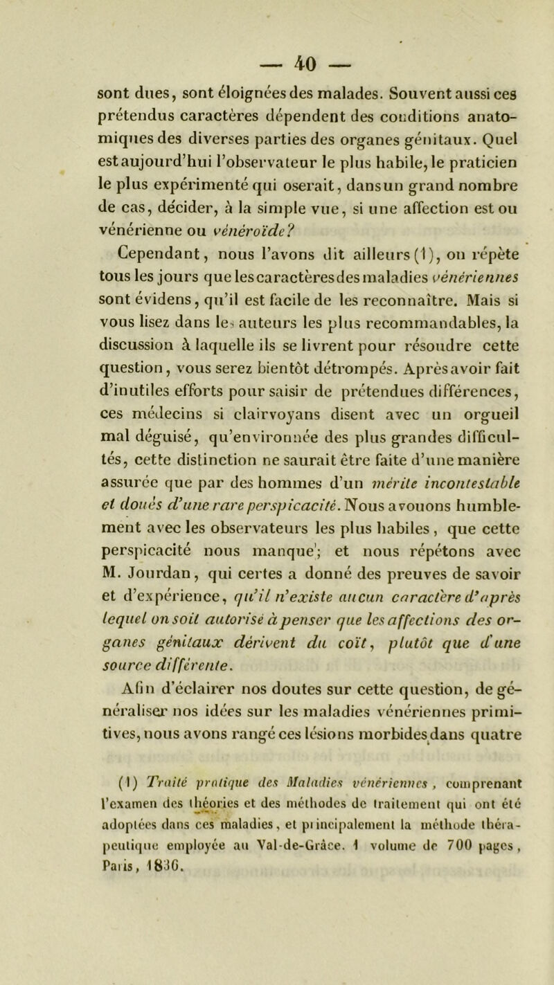 sont dues, sont éloignées des malades. Souvent aussi ces prétendus caractères dépendent des conditions anato- miques des diverses parties des organes génitaux. Quel est aujourd’hui l’observateur le plus habile, le praticien le plus expérimenté qui oserait, dansun grand nombre de cas, de'cider, à la simple vue, si une affection est ou vénérienne ou vénéroïde? Cependant, nous l’avons dit ailleurs (1), on répète tous les jours que les caractères des maladies vénériennes sont évidens, qu’il est facile de les reconnaître. Mais si vous lisez dans le^ auteurs les plus recommandables, la discussion à laquelle ils se livrent pour résoudre cette question, vous serez bientôt détrompés. Après avoir fait d’inutiles efforts pour saisir de prétendues différences, ces médecins si clairvoyans disent avec un orgueil mal déguisé, qu’environnée des plus grandes difficul- tés, cette distinction ne saurait être faite d’une manière assurée que par des hommes d’un mérite incontestable et doués d’une rare perspicacité. Nous avouons humble- ment avec les observateurs les plus habiles, que cette perspicacité nous manque'; et nous répétons avec M. Jourdan, qui certes a donné des preuves de savoir et d’expérience, qu’il n’existe aucun caractère d’après lequel on soit autorisé à penser que les affections des or- ganes génitaux dérivent du coït, plutôt que d'une source différente. Afin d’éclairer nos doutes sur cette question, de gé- néraliser’ nos idées sur les maladies vénériennes primi- tives, nous avons rangé ces lésions morbides dans quatre (1) Traité pratique des Maladies vénériennes , comprenant l’examen des théories et des méthodes de traitement qui ont été adoptées dans ces maladies, et piincipalement la méthode théra- peutique employée au Val-de-Grâee. 1 volume de 700 pages, Paris, 18JG.