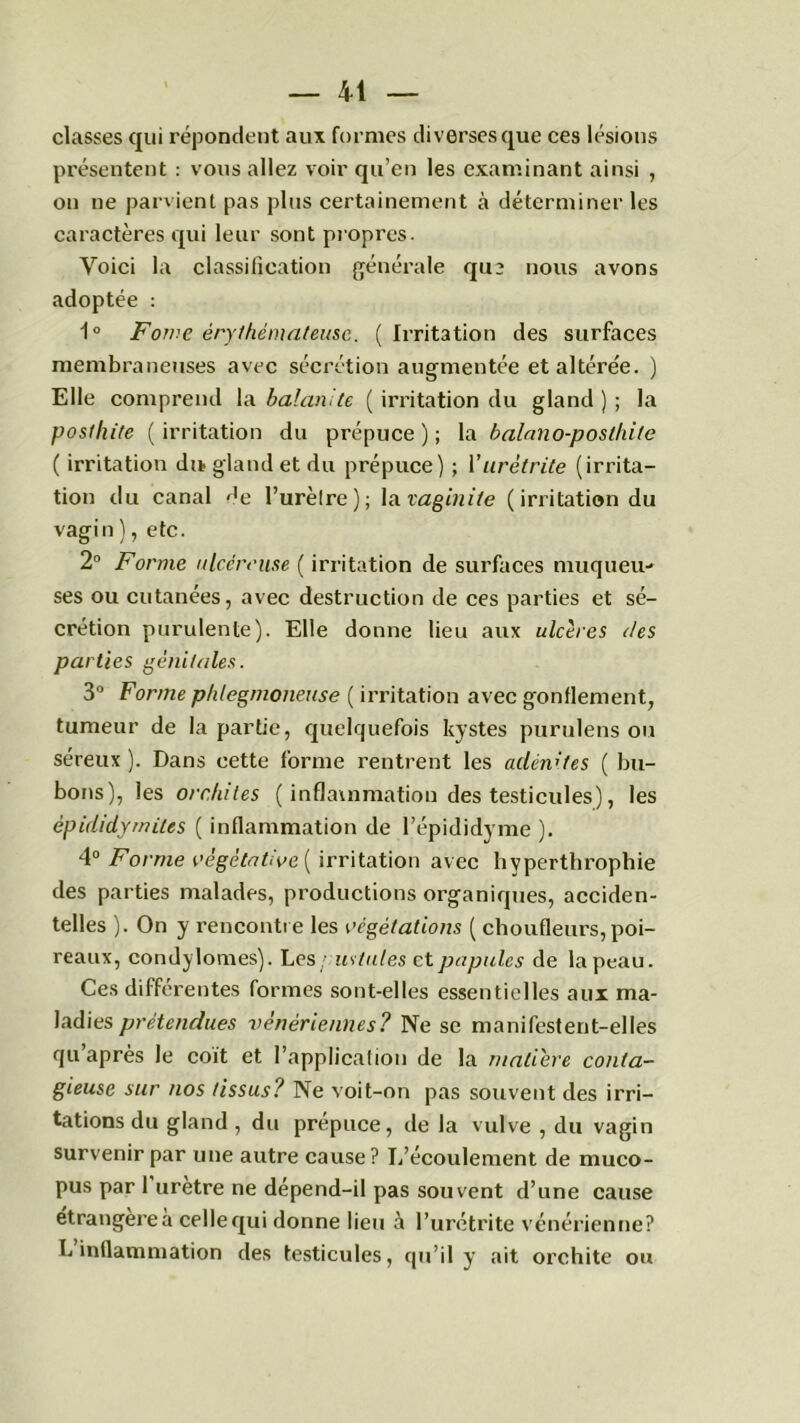 classes qui répondent aux formes diverses que ces lésions présentent : vous allez voir qu’en les examinant ainsi , on ne parvient pas plus certainement à déterminer les caractères qui leur sont propres. Voici la classification générale qu3 nous avons adoptée : 1° Fome érythémateuse. ( Irritation des surfaces membraneuses avec sécrétion augmentée et altérée. ) Elle comprend la balanite ( irritation du gland); la posthite ( irritation du prépuce ) ; la balano-posthile ( irritation du. gland et du prépuce) ; Vurétrite (irrita- tion du canal r,e l’urèlre); la vaginite ( irritation du vagin ), etc. 2° Forme ulcéreuse ( irritation de surfaces muqueu- ses ou cutanées, avec destruction de ces parties et sé- crétion purulente). Elle donne lieu aux ulcères des parties génitales. 3° Forme phlegmotieuse ( irritation avec gonflement, tumeur de la partie, quelquefois kystes purulens ou séreux ). Dans cette forme rentrent les adénites ( bu- bons), les orchites ( inflammation des testicules), les épididymites ( inflammation de l’épididyme ). 4° Forme végétative ( irritation avec hyperthrophie des parties malades, productions organiques, acciden- telles ). On y rencontre les végétations ( choufleurs, poi- reaux, condylomes). Les/ us tut es et papules de la peau. Ces differentes formes sont-elles essentielles aux ma- ladies prétendues vénériennes? Ne se manifestent-elles qu après le coït et l’application de la matière conta- gieuse sur nos tissus? Ne voit-on pas souvent des irri- tations du gland , du prépuce, de la vulve , du vagin survenir par une autre cause? L’écoulement de muco- pus par 1 urètre ne dépend-il pas souvent d’une cause étrangère a celle qui donne lieu à l’urétrite vénérienne? L inflammation des testicules, qu’il y ait orchite ou