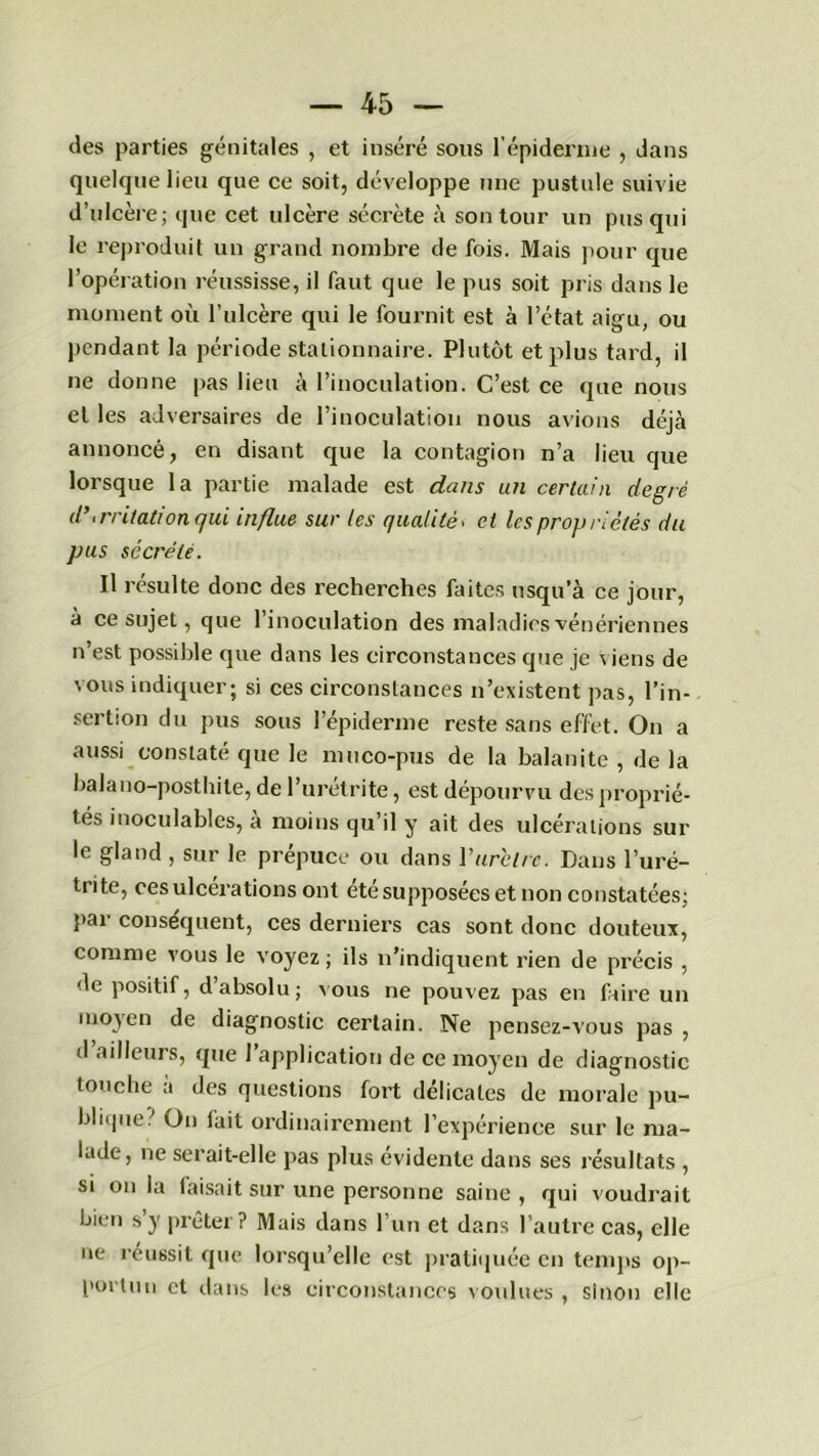 des parties génitales , et inséré sons l’épiderme , dans quelque lien que ce soit, développe une pustule suivie d’ulcère; que cet ulcère sécrète à son tour un pus qui le reproduit un grand nombre de fois. Mais pour que l’opération réussisse, il faut que le pus soit pris dans le moment où l’ulcère qui le fournit est à l’état aigu, ou pendant la période stationnaire. Plutôt et plus tard, il ne donne pas lieu à l’inoculation. C’est ce que nous et les adversaires de l’inoculation nous avions déjcà annoncé, en disant que la contagion n’a lieu que lorsque la partie malade est dans un certain degré d’irritation qui influe sur les qualité. cl les propriétés du pus sécrété. Il résulte donc des recherches faites usqu’à ce jour, à ce sujet, que l’inoculation des maladies vénériennes n’est possible que dans les circonstances que je viens de vous indiquer; si ces circonstances n’existent pas, l’in- sertion du pus sous l’épiderme reste sans effet. On a aussi constaté que le muco-pus de la balanite , de la balano-posthite, de l’urétrite, est dépourvu des proprié- tés inoculables, à moins qu’il y ait des ulcérations sur le gland , sur le prépuce ou dans Y urètre. Dans l’uré- trite, cesulcéi'ations ont été supposées et non constatées; par conséquent, ces derniers cas sont donc douteux, comme vous le voyez ; ils n’indiquent rien de précis , de positif, d absolu; vous ne pouvez pas en faire un moyen de diagnostic certain. Ne pensez-vous pas , d ailleurs, que 1 application de ce moyen de diagnostic touche a des questions fort délicates de morale pu- blique? On fait ordinairement l’expérience sur le ma- lade, ne serait-elle pas plus évidente dans ses résultats , si on la faisait sur une personne saine , qui voudrait bien s y prêter ? Mais dans l’un et dans l’autre cas, elle ne réussit que lorsqu’elle est pratiquée en temps op- portun et dans les circonstances voulues , sinon elle