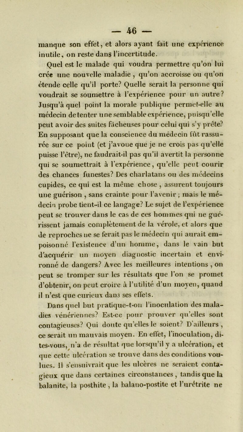 — 4 G — manque son effet, et alors ayant fait une expérience inutile, on reste dans l’incertitude. Quel est le malade qui voudra permettre qu’on lui crée une nouvelle maladie , qu’on accroisse ou qu’on étende celle qu’il porte? Quelle serait la personne qui voudrait se soumettre à l’expérience pour un autre? Jusqu’à quel poinl la morale publique permet-elle au médecin de tenter une semblable expérience, puisqu’elle peut avoir des suites fâcheuses pour celui qui s’y prête:' En supposant que la conscience du médecin fût rassu- rée sur ce point (et j’avoue que je ne crois pas qu’elle puisse l’être), ne faudrait-il pas qu’il avertit la personne qui se soumettrait à l’expérience, qu’elle peut courir des chances funestes? Des charlatans ou des médecins cupides, ce qui est la même chose , assurent toujours une guérison , sans crainte pour l’avenir ; mais le mé- decin probe tient-il ce langage? Le sujet de l’expérience peut se trouver dans le cas de ces hommes qui ne gué- rissent jamais complètement de la vérole, et alors que de reproches ne se ferait pas le médecin qui aurait em- poisonné l’existence d’un homme, dans le vain but d’acque'rir un moyen diagnostic incertain et envi- ronné de dangers? Avec les meilleures intentions , on peut se tromper sur les résultats que l’on se promet d’obtenir, on peut croire à l’utilité d’un moyen, quand il n’est que curieux dans ses effets. Dans quel but pratique-t-on l’inoculation des mala- dies vénériennes? Est-ce pour prouver qu’elles sont contagieuses? Qui doute qu’elles le soient? D’ailleurs , ce serait un mauvais moyen. En effet, l'inoculation, di- tes-vous, n’a de résultat que lorsqu’il y a ulcération, et que cette ulcération se trouve dans des conditions vou- lues. Il s’ensuivrait que les ulcères ne seraient conta- gieux que dans certaines circonstances, tandis que la balanite, la posthite , la balano-postite et l’urétrite ne