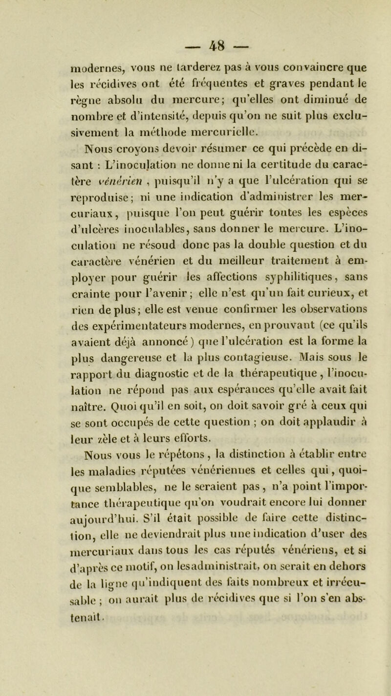 modernes, vous ne tarderez pas à vous convaincre que les récidives ont été fréquentes et graves pendant le règne absolu du mercure; qu’elles ont diminué de nombre et d’intensité, depuis qu’on ne suit plus exclu- sivement la méthode mercurielle. Nous croyons devoir résumer ce qui précède en di- sant : L’inocujation ne donne ni la certitude du carac- tère vénérien , puisqu’il n’y a que l’ulcération qui se reproduise; ni une indication d’administrer les mer- curiaux , puisque l’on peut guérir toutes les espèces d’ulcères inoculables, sans donner le mercure. L’ino- culation ne résoud donc pas la double question et du caractère vénérien et du meilleur traitement à em- ployer pour guérir les affections syphilitiques, sans crainte pour l’avenir ; elle n’est qu’un fait curieux, et rien déplus; elle est venue confirmer les observations des expérimentateurs modernes, en prouvant (ce qu'ils avaient déjà annoncé) que l’ulcération est la forme la plus dangereuse et la plus contagieuse. Mais sous le rapport du diagnostic et de la thérapeutique , l’inocu- lation ne répond pas aux espérances qu’elle avait fait naître. Quoi qu’il en soit, on doit savoir gré à ceux qui se sont occupés de cette question ; on doit applaudir à leur zèle et à leurs efforts. Nous vous le répétons , la distinction à établir entre les maladies réputées vénériennes et celles qui, quoi- que semblables, ne le seraient pas, n’a point l’impor- tance thérapeutique qu’on voudrait encore lui donner aujourd’hui. S’il était possible de faire cette distinc- tion, elle ne deviendrait plus une indication d’user des mercuriaux dans tous les cas réputés vénériens, et si d’après ce motif, on les administrait, on serait en dehors de la ligne qu’indiquent des faits nombreux et irrécu- sable ; on aurait plus de récidives que si l’on s’en abs- tenait