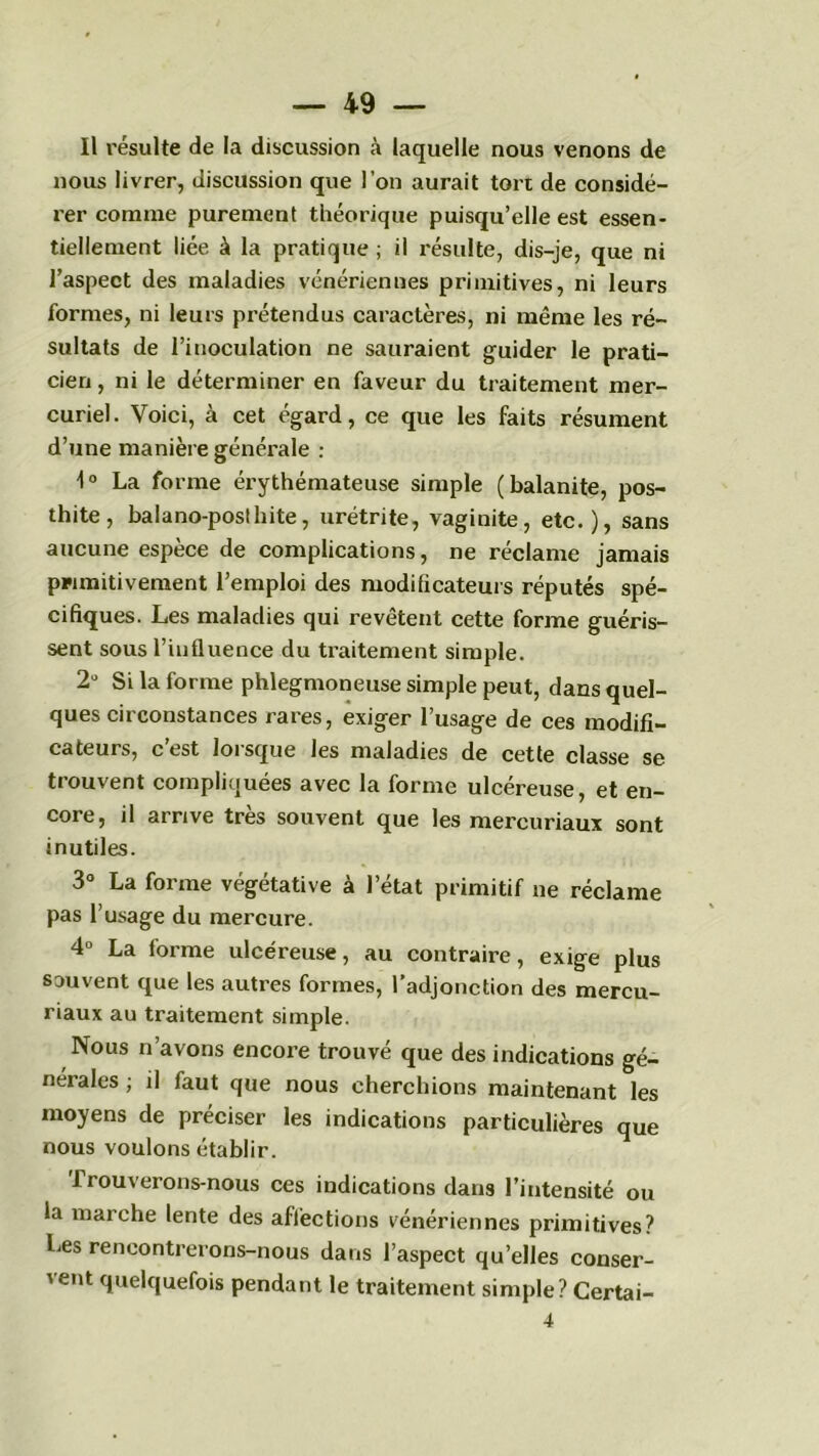 Il résulte de la discussion à laquelle nous venons de nous livrer, discussion que l’on aurait tort de considé- rer comme purement théorique puisqu’elle est essen- tiellement liée à la pratique ; il résulte, dis-je, que ni l’aspect des maladies vénériennes primitives, ni leurs formes, ni leurs prétendus caractères, ni même les ré- sultats de l’inoculation ne sauraient guider le prati- cien , ni le déterminer en faveur du traitement mer- curiel. Voici, à cet égard, ce que les faits résument d’une manière générale : 1° La forme érythémateuse simple (balanite, pos- thite, balano-poslhite, urétrite, vaginite, etc.), sans aucune espèce de complications, ne réclame jamais primitivement l’emploi des moditicateurs réputés spé- cifiques. Les maladies qui revêtent cette forme guéris- sent sous l’influence du traitement simple. 2° Si la forme phlegmoneuse simple peut, dans quel- ques circonstances rares, exiger l’usage de ces modifi- cateurs, c est loi sque les maladies de cette classe se trouvent compliquées avec la forme ulcéreuse, et en- core, il arrive très souvent que les mercuriaux sont inutiles. 3° La forme végétative à l’état primitif ne réclame pas l’usage du mercure. 4° La forme ulcéreuse, au contraire, exige plus souvent que les autres formes, l’adjonction des mercu- riaux au traitement simple. Nous n’avons encore trouvé que des indications gé- nérales ; il faut que nous cherchions maintenant les moyens de préciser les indications particulières que nous voulons établir. Trouverons-nous ces indications dans l’intensité ou la marche lente des affections vénériennes primitives? Les rencontrerons-nous dans l’aspect qu’elles conser- vent quelquefois pendant le traitement simple? Certai-
