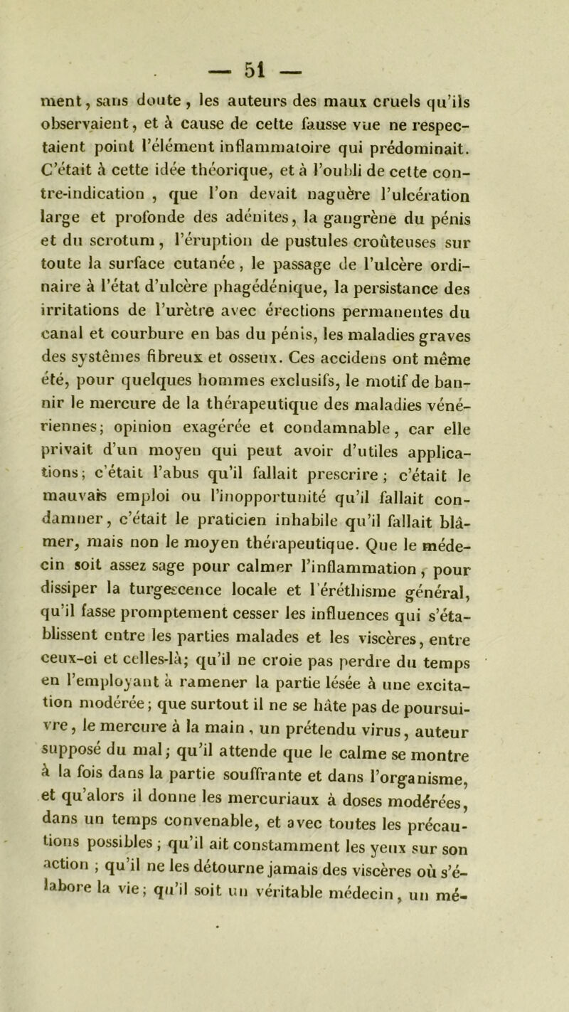 ment, sans doute , les auteurs des maux cruels qu’ils observaient, et à cause de cette fausse vue ne respec- taient point l’élément inflammatoire qui prédominait. C’était à cette idée théorique, et à l’oubli de cette con- tre-indication , que l’on devait naguère l’ulcération large et profonde des adénites, la gangrène du pénis et du scrotum , l’éruption de pustules croûte uses sur toute la surface cutanée, le passage de l’ulcère ordi- naire à l’état d’ulcère phagédénique, la persistance des irritations de l’urètre avec érections permanentes du canal et courbure en bas du pénis, les maladies graves des systèmes fibreux et osseux. Ces accidens ont même été, pour quelques hommes exclusifs, le motif de ban- nir le mercure de la thérapeutique des maladies véné- riennes; opinion exagérée et condamnable, car elle privait d’un moyen qui peut avoir d’utiles applica- tions; c’était l’abus qu’il fallait prescrire; c’était le mauvais emploi ou l’inopportunité qu’il fallait con- damner, c’était le praticien inhabile qu’il fallait blâ- mer, mais non le moyen thérapeutique. Que le méde- cin soit assez sage pour calmer l’inflammation, pour dissiper la turgescence locale et l’éréthisme général, qu’il fasse promptement cesser les influences qui s’éta- blissent entre les parties malades et les viscères, entre ceux-ei et celles-là; qu’il ne croie pas perdre du temps en l’employant à ramener la partie lésée à une excita- tion modérée ; que surtout il ne se hâte pas de poursui- vre, le mercure à la main , un prétendu virus, auteur suppose du mal; qu il attende que le calme se montre à la fois dans la partie souffrante et dans l’organisme, et qu’alors il donne les mercuriaux à doses modérées, dans un temps convenable, et avec toutes les précau- tions possibles ; qu’il ait constamment les yeux sur son action ; qu il ne les détourné jamais des viscères où s’é- labore la vie; qu’il soit un véritable médecin, un mé-