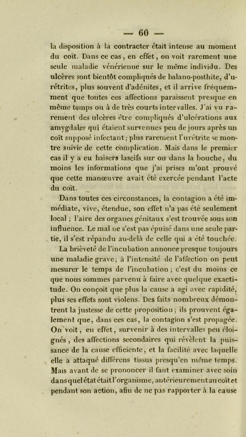 la disposition à la contracter était intense au moment du coït. Dans ce cas, en effet, on voit rarement une seule maladie vénérienne sur le même individu. Des ulcères sont bientôt compliqués de balano-posthite, d’u- rétrites, plus souvent d’adénites, et il arrive fréquem- ment que toutes ces affections paraissent presque en même temps ou à de très courts intervalles. J’ai vu ra- rement des ulcères être compliqués d’ulcérations aux amygdales qui étaient survenues peu de jours après un coït supposé infectant ; plus rarement l’urétrite se mon- tre suivie de cette complication. Mais dans le premier cas il y a eu baisers lascifs sur ou dans la bouche, du moins les informations que j’ai prises m’ont prouvé que cette manœuvre avait été exercée pendant l’acte du coït. Dans toutes ces circonstances, la contagion a été im- médiate, vive, étendue, son effet n’a pas été seulement local ; l’aire des organes génitaux s’est trouvée sous son influence. Le mal ne s’est pas épuisé dans une seule par- tie, il s’est répandu au-delà de celle qui a été touchée. La brièveté de l’incubation annonce presque toujours une maladie grave; à l’intensité de l’affection on peut mesurer le temps de l’incubation ; c’est du moins ce que nous sommes parvenu à faire avec quelque exacti- tude. On conçoit que plus la cause a agi avec rapidité, plus ses effets sont violens. Des faits nombreux démon- trent la justesse de cette proposition ; ils prouvent éga- lement que, dans ces cas, la contagion s’est propagée. On voit, en effet, survenir à des intervalles peu éloi- gnés , des affections secondaires qui révèlent la puis- sance de la cause efficiente, et la facilité avec laquelle elle a attaqué différons tissus presqu’en même lemps. Mais avant de se prononcer il faut examiner avec soin dans quel état était l’organisme, antérieurement au coït et pendant son action, afin de ne pas rapporter à la cause