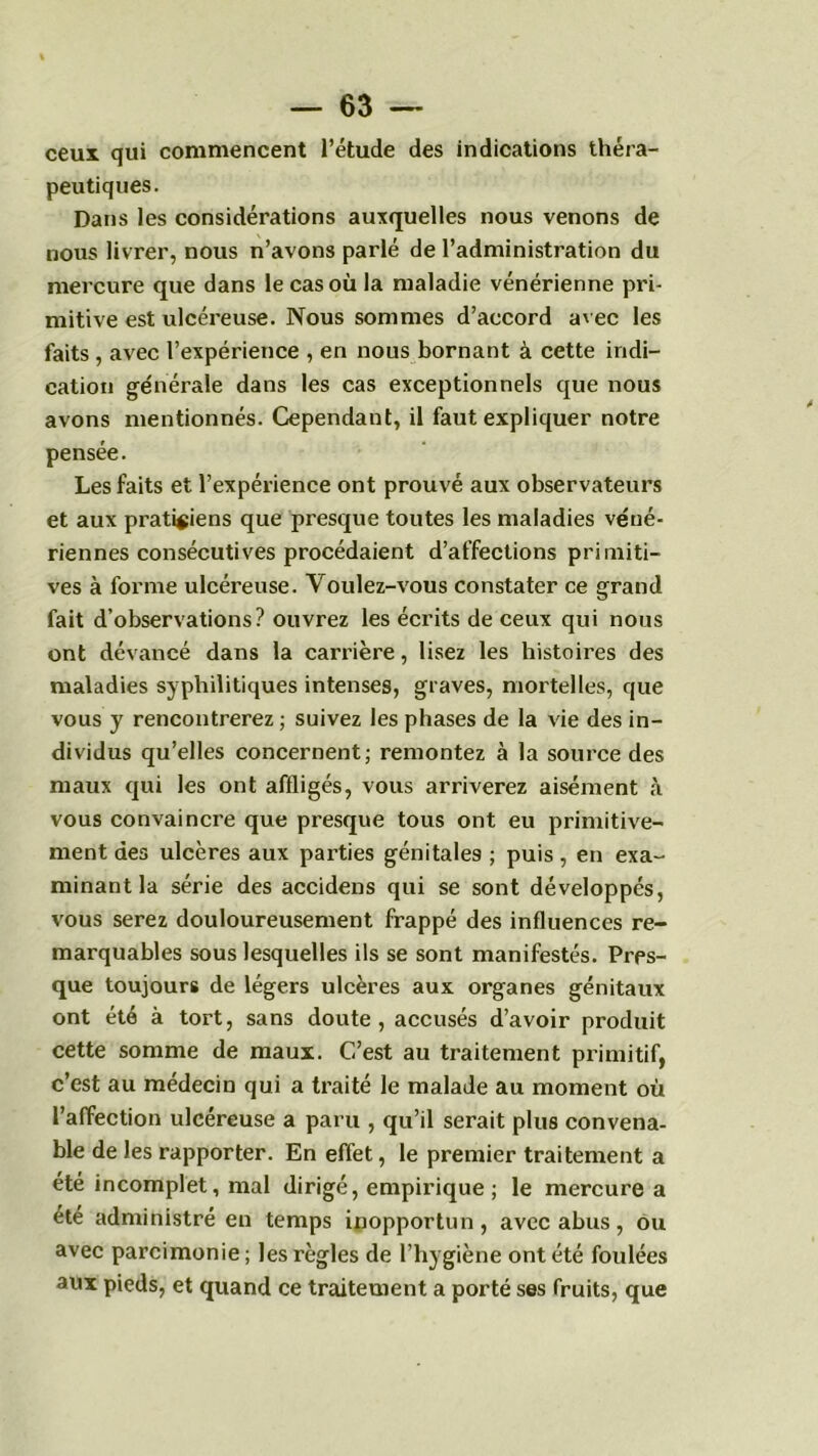 ceux qui commencent l’étude des indications théra- peutiques. Dans les considérations auxquelles nous venons de nous livrer, nous n’avons parlé de l’administration du mercure que dans le cas où la maladie vénérienne pri- mitive est ulcéreuse. Nous sommes d’accord avec les faits , avec l’expérience , en nous bornant à cette indi- cation ge'nérale dans les cas exceptionnels que nous avons mentionnés. Cependant, il faut expliquer notre pensée. Les faits et l’expérience ont prouvé aux observateurs et aux praticiens que presque toutes les maladies véné- riennes consécutives procédaient d’affections primiti- ves à forme ulcéreuse. Voulez-vous constater ce grand fait d’observations? ouvrez les écrits de ceux qui nous ont dévancé dans la carrière, lisez les histoires des maladies syphilitiques intenses, graves, mortelles, que vous y rencontrerez ; suivez les phases de la vie des in- dividus qu’elles concernent; remontez à la source des maux qui les ont affligés, vous arriverez aisément <à vous convaincre que presque tous ont eu primitive- ment des ulcères aux parties génitales ; puis , en exa- minant la série des accidens qui se sont développés, vous serez douloureusement frappé des influences re- marquables sous lesquelles ils se sont manifestés. Pres- que toujours de légers ulcères aux organes génitaux ont été à tort, sans doute, accusés d’avoir produit cette somme de maux. C’est au traitement primitif, c’est au médecin qui a traité le malade au moment où l’affection ulcéreuse a paru , qu’il serait plus convena- ble de les rapporter. En effet, le premier traitement a été incomplet, mal dirigé, empirique ; le mercure a été administré en temps inopportun, avec abus, ou avec parcimonie; les règles de l’hygiène ont été foulées aux pieds, et quand ce traitement a porté ses fruits, que