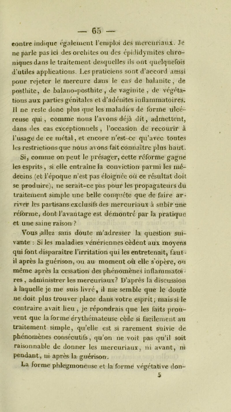 contre indique également l’emploi des mercuriaux. Je ne parle pas ici des orchites ou des épididymites chro- niques dans le traitement desquelles ils ont quelquefois d’utiles applications. Les praticiens sont d’accord aussi pour rejeter le mercure dans le cas de balanite, de postliite, de balano-posthite, de vaginite , de végéta- tions aux parties génitales et d’adénites inflammatoires. Il ne reste donc plus que les maladies de forme ulcé- reuse qui , comme nous l’avons déjà dit, admettent, dans des cas exceptionnels , l’occasion de recourir à l’usage de ce métal, et encore n’est-ce qu’avec toutes les restrictions que nous avons fait connaître plus haut. Si, comme on peut le présager, cette reforme gagne les esprits, si elle entraîne la conviction parmi les mé- decins (et l’époque n’est pas éloignée où ce résultat doit se produire), ne serait-ce pas pour les propagateurs du traitement simple une belle conquête que de faire ar- river les partisans exclusifs des mercuriaux à subir une réforme, dont l’avantage est démontre par là pratique et une saine raison ? Vous .allez sans doute m’adresser la question sui- vante : Si les maladies vénériennes cèdent aux moyens qui font disparaître l’irritation qui les entretenait, faut- il après la guérison, ou au moment où elle s’opère, ou même après la cessation des phénomènes inflammatoi- res , administrer les mercuriaux? D’après la discussion à laquelle je me suis livré, il me semble que le doute ne doit plus trouver place dans votre esprit; mais si le contraire avait lieu , je répondrais que les laits prou- vent que la forme érythémateuse cède si facilement au traitement simple, qu’elle est si rarement suivie de phénomènes consécutifs, qu’on ne voit pas qu’il soit raisonnable de donner les mercuriaux, ni avant, ni pendant, ni après la guérison. La forme phlegmoneuse et la forme végétative don-