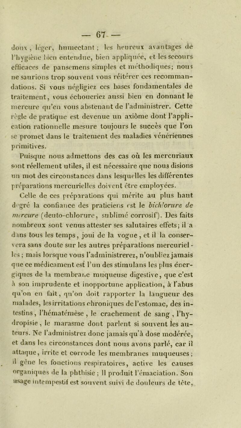 — 67- — doux , léger, humectant ; les heureux avantages de l’hygiène l>icn entendue, bien appliquée, et les secours efficaces de panscmens simples et méthodiques; nous ne saurions trop souvent vous réitérer ces recomman- dations. Si vous négligiez ces bases fondamentales de traitement, vous échoueriez aussi bien en donnant le mercure qu’en vous abstenant de l’administrer. Cette règle de pratique est devenue un axiome dont l’appli- cation rationnelle mesure toujours le succès que l’on se promet dans le traitement des maladies vénériennes primitives. Puisque nous admettons des cas où les mercuriaux sont réellement utiles, il est nécessaire que nou3 disions un mot des circonstances dans lesquelles les différentes préparations mercurielles doivent être employées. Celle de ces préparations qui mérite au plus haut d gré la confiance des praticiens est le bichlorure Je mercure (deuto-chlorure, sublimé corrosif). Des faits nombreux sont venus attester ses salutaires effets; il a dins tous les temps, joui de la vogue , et il la conser- vera sans doute sur les autres préparations mercuriel- les ; mais lorsque vous l’administrerez, n’oubliez jamais que ce médicament est l’un des stimulans les plus éner- giques de la membrane muqueuse digestive, que c’est à son imprudente et inopportune application, à l’abus qu’on en fait, qu’on doit rapporter la langueur des malades, les irritations chroniques de l’estomac, des in- testins , l’hématémèse , le crachement de sang , l’hy- dropisie , le marasme dont parlent si souvent les au- teurs. Ne l’administrez donc jamais qu’à dose modérée, et dans les circonstances dont nous avons parlé, car il attaque, irrite et corrode les membranes muqueuses; il gène les fonctions respiratoires, active les causes organiques de la phthisie; 11 produit l’émaciation. Son usage intempestif est souvent suivi de douleurs de tête.