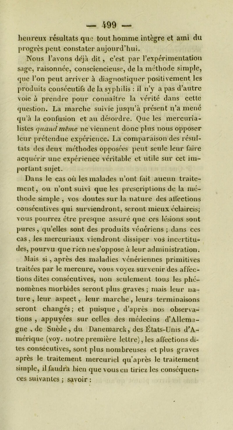 heureux résultats que tout homme intègre et ami du progrès peut constater aujourd’hui. Nous l’avons déjà dit , c’est par l’expérimentation sage, raisonnée, consciencieuse, de la méthode simple, que l’on peut arriver à diagnostiquer positivement les produits consécutifs de la syphilis : il n’y a pas d’autre voie à prendre pour connaître la vérité dans cette question. La marche suivie jusqu’à présent n’a mené qu’à la confusion et au désordre. Que les mercuria- listes quand même ne viennent donc plus nous opposer leur prétendue expérience. La comparaison des résul- tats des deux méthodes opposées peut seule leur fair e acquérir une expérience véritable et utile sur cet im- portant sujet. Dans le cas où les malades n’ont fait aucun traite- ment, ou n’ont suivi que les prescriptions de la mé- thode simple , vos doutes sur la nature des affections consécutives qui surviendront, seront mieux éclaircis; vous pourrez être presque assuré que ces lésions sont pures, qu’elles sont des produits vénériens ; dans ces cas, les mercuriaux viendront dissiper vos incertitu- des, pourvu que rien nes’oppose à leur administration. Mais si , après des maladies vénériennes primitives traitées par le mercure, vous voyez survenir des affec- tions dites consécutives, non seulement tous les phé- nomènes morbides seront plus graves ; mais leur na- ture , leur aspect, leur marche , leurs terminaisons seront changés; et puisque, d’après nos observa- tions , appuyées sur celles des médecins d’Allema- gne , de Suède, du Danemarck, des États-Unis d’A- mérique (voy. uotrepremière lettre), les affections di- tes consécutives, sont plus nombreuses et plus graves après le traitement mercuriel qu’après le traitement simple, il faudra bien que vous en tiriez les conséquen- ces suivantes ; savoir :