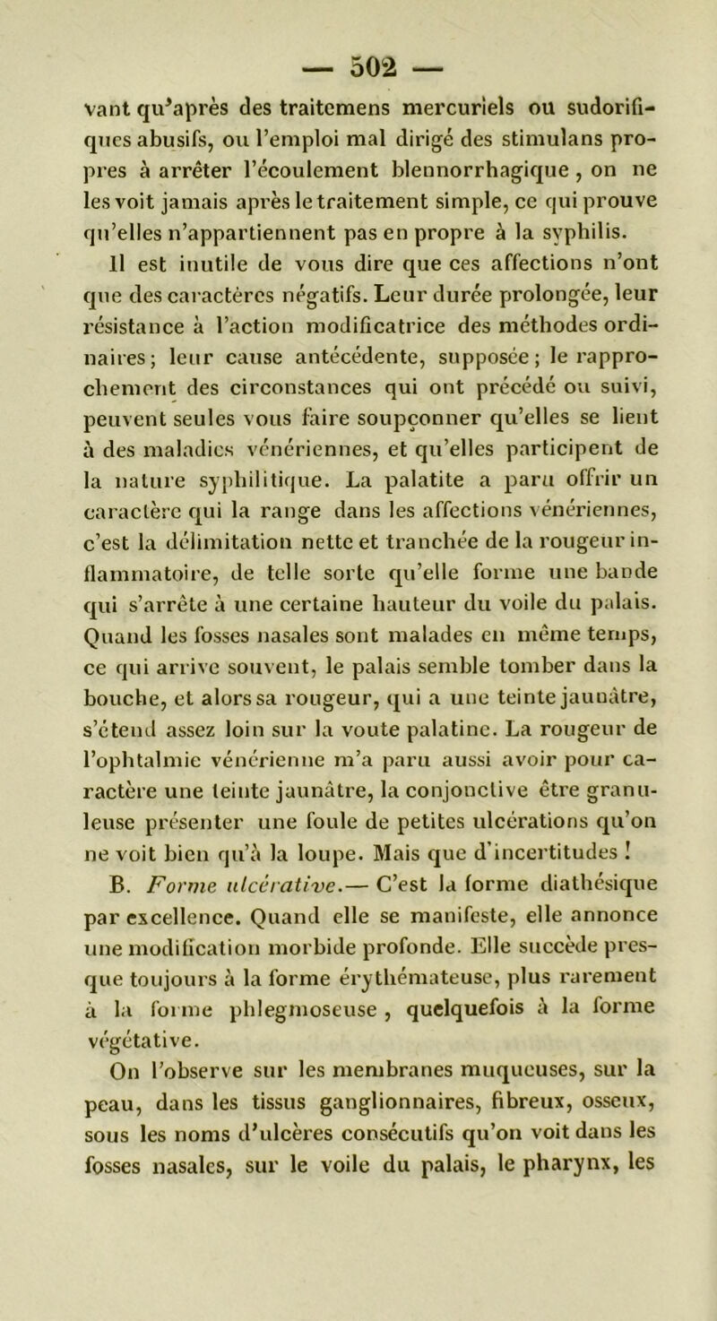 vant qu’après des traitcmens mercuriels ou sudorifi- ques abusifs, ou l’emploi mal dirigé des stimulans pro- pres à arrêter l’écoulement blennorrhagique , on ne les voit jamais après le traitement simple, ce qui prouve qu’elles n’appartiennent pas en propre à la syphilis. Il est inutile de vous dire que ces affections n’ont que des caractères négatifs. Leur durée prolongée, leur résistance à l’action modificatrice des méthodes ordi- naires; leur cause antécédente, supposée; le rappro- chement des circonstances qui ont précédé ou suivi, peuvent seules vous faire soupçonner qu’elles se lient à des maladies vénériennes, et qu’elles participent de la nature syphilitique. La palatite a paru offrir un caractère qui la range dans les affections vénériennes, c’est la délimitation nette et tranchée de la rougeur in- flammatoire, de telle sorte qu’elle forme une bande qui s’arrête à une certaine hauteur du voile du palais. Quand les fosses nasales sont malades en même temps, ce qui arrive souvent, le palais semble tomber dans la bouche, et alors sa rougeur, qui a une teinte jaunâtre, s’étend assez loin sur la voûte palatine. La rougeur de l’ophtalmie vénérienne m’a paru aussi avoir pour ca- ractère une teinte jaunâtre, la conjonctive être granu- leuse présenter une foule de petites ulcérations qu’on ne voit bien qu’à la loupe. Mais que d’incertitudes ! B. Forme ulcérative.— C’est la (orme diathésique par excellence. Quand elle se manifeste, elle annonce une modification morbide profonde. Elle succède pres- que toujours à la forme érythémateuse, plus rarement à la forme phlegmoseuse , quelquefois à la forme végétative. On l’observe sur les membranes muqueuses, sur la peau, dans les tissus ganglionnaires, fibreux, osseux, sous les noms d’ulcères consécutifs qu’on voit dans les fosses nasales, sur le voile du palais, le pharynx, les