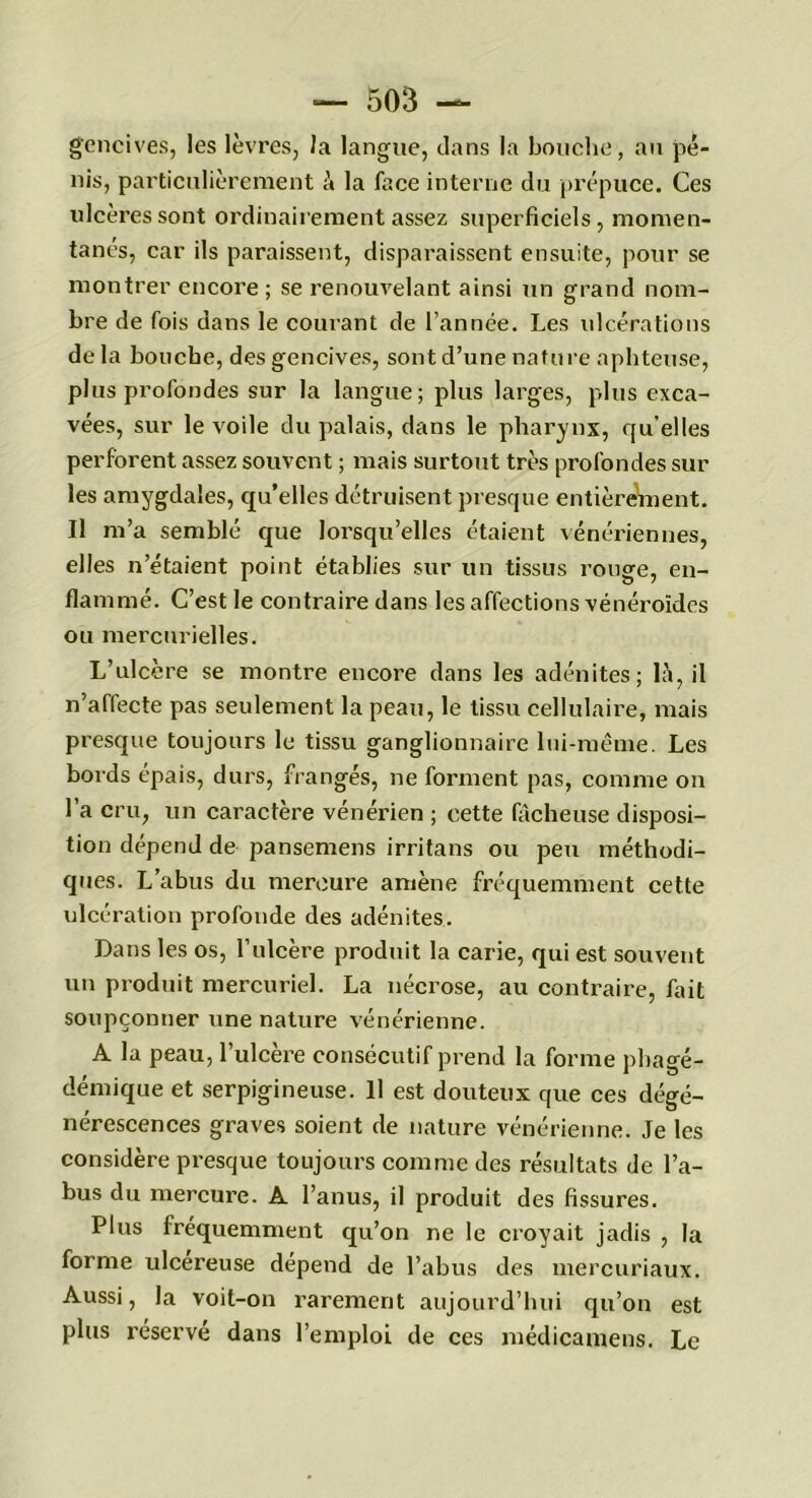 gencives, les lèvres, la langue, dans la bouche, au pé- nis, particulièrement à la face interne du prépuce. Ces ulcères sont ordinairement assez superficiels, momen- tanés, car ils paraissent, disparaissent ensuite, pour se montrer encore ; se renouvelant ainsi un grand nom- bre de fois dans le courant de l’année. Les ulcérations de la bouche, des gencives, sont d’une nature aphteuse, plus profondes sur la langue; plus larges, plus exca- vées, sur le voile du palais, dans le pharynx, qu’elles perforent assez souvent ; mais surtout très profondes sur les amygdales, qu’elles détruisent presque entièreVnent. Il m’a semblé que lorsqu’elles étaient vénériennes, elles n’étaient point établies sur un tissus rouge, en- flammé. C’est le contraire dans les affections vénéroïdes ou mercurielles. L’ulcère se montre encore dans les adénites; là, il n’affecte pas seulement la peau, le tissu cellulaire, mais presque toujours le tissu ganglionnaire lui-même. Les bords épais, durs, frangés, ne forment pas, comme on l’a cru, un caractère vénérien ; cette fâcheuse disposi- tion dépend de pansemens irritans ou peu méthodi- ques. L’abus du mercure amène fréquemment cette ulcération profonde des adénites. Dans les os, l’ulcère produit la carie, qui est souvent un produit mercuriel. La nécrose, au contraire, fait soupçonner une nature vénérienne. A la peau, l’ulcère consécutif prend la forme phagé- démique et serpigineuse. 11 est douteux que ces dégé- nérescences graves soient de nature vénérienne. Je les considère presque toujours comme des résultats de l’a- bus du mercure. A l’anus, il produit des fissures. Plus fréquemment qu’on ne le croyait jadis , la forme ulcereuse dépend de l’abus des mercuriaux. Aussi, la voit-on rarement aujourd’hui qu’on est plus x’éservé dans l’emploi de ces médicamens. Le