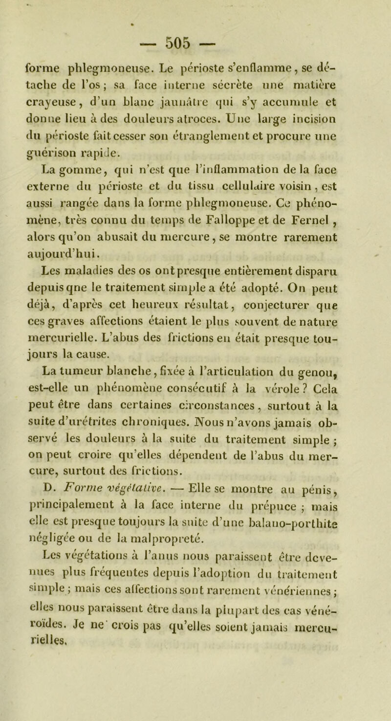 forme phlegmoneuse. Le périoste s’enflamme, se dé- tache de l’os; sa face interne sécrète une matière crayeuse, d’un blanc jaunâtre qui s’y accumule et donne lieu à des douleurs atroces. Une large incision du périoste fait cesser son étranglement et procure une guérison rapide. La gomme, qui n’est que l’inflammation delà face externe du périoste et du tissu cellulaire voisin , est aussi rangée dans la forme phlegmoneuse. Ce phéno- mène, très connu du temps de Falloppe et de Fernel , alors qu’on abusait du mercure, se montre rarement aujourd’hui. Les maladies des os ont presque entièrement disparu depuis qne le traitement simple a été adopté. On peut déjà, d’après cet heureux résultat, conjecturer que ces graves affections étaient le plus souvent de nature mercurielle. L’abus des frictions en était presque tou- jours la cause. La tumeur blanche, fixée à l’articulation du genou, est-elle un phénomène consécutif à la vérole? Cela peut être dans certaines circonstances, surtout à la suite d’urétrites chroniques. Nous n’avons jamais ob- servé les douleurs à la suite du traitement simple ; on peut croire qu’elles dépendent de l’abus du mer- cure, surtout des frictions. D. Forme végétative.—Elle se montre au pénis, principalement à la face interne du prépuce ; mais elle est presque toujours la suite d’une balano-porthite négligée ou de la malpropreté. Les végétations à l’anus nous paraissent être deve- nues plus fréquentes depuis l’adoption du traitement simple ; mais ces alfections sont rarement vénériennes ; elles nous paraissent être dans la plupart des cas véné- roïdes. Je ne crois pas qu’elles soient jamais mercu- rielles.